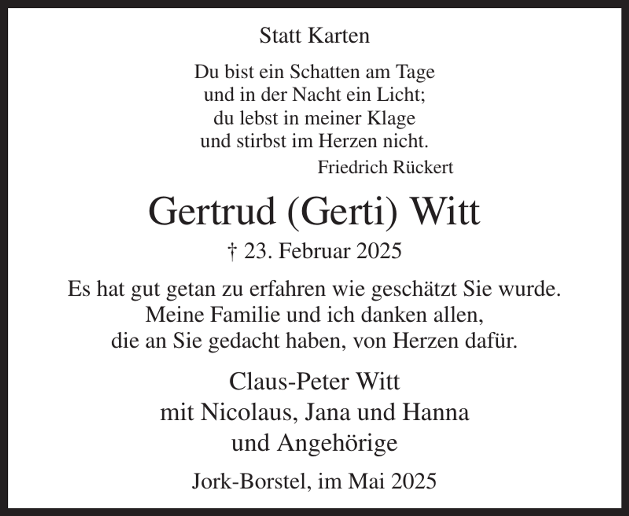 <p>Statt Karten<br />Du bist ein Schatten am Tage<br />und in der Nacht ein Licht;<br />du lebst in meiner Klage<br />und stirbst im Herzen nicht.<br />Friedrich Rückert<br />Gertrud (Gerti) Witt<br />† 23. Februar 2025<br />Es hat gut getan zu erfahren wie geschätzt Sie wurde.<br />Meine Familie und ich danken allen,<br />die an Sie gedacht haben, von Herzen dafür.<br />Claus-Peter Witt<br />mit Nicolaus, Jana und Hanna<br />und Angehörige<br />Jork-Borstel, im Mai 2025</p>