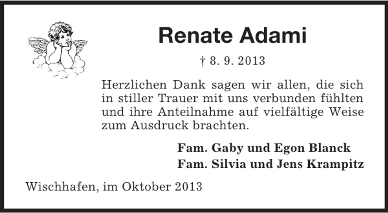 <p>Renate Adami<br />† 8. 9. 2013<br />Herzlichen Dank sagen wir allen, die sich<br />in stiller Trauer mit uns verbunden fühlten<br />und ihre Anteilnahme auf vielfältige Weise<br />zum Ausdruck brachten.<br />Fam. Gaby und Egon Blanck<br />Fam. Silvia und Jens Krampitz<br />Wischhafen, im Oktober 2013</p>
