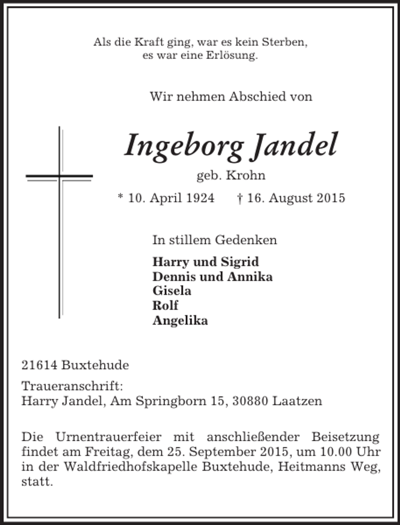 <p>Als die Kraft ging, war es kein Sterben,<br />es war eine Erlösung.<br />Wir nehmen Abschied von<br />Ingeborg Jandel<br />geb. Krohn<br />* 10. April 1924 † 16. August 2015<br />In stillem Gedenken<br />Harry und Sigrid<br />Dennis und Annika<br />Gisela<br />Rolf<br />Angelika<br />21614 Buxtehude<br />Traueranschrift:<br />Harry Jandel, Am Springborn 15, 30880 Laatzen</p><p>Die Urnentrauerfeier mit anschließender Beisetzung<br />findet am Freitag, dem 25. September 2015, um 10.00 Uhr in der Waldfriedhofskapelle Buxtehude, Heitmanns Weg, statt.</p>