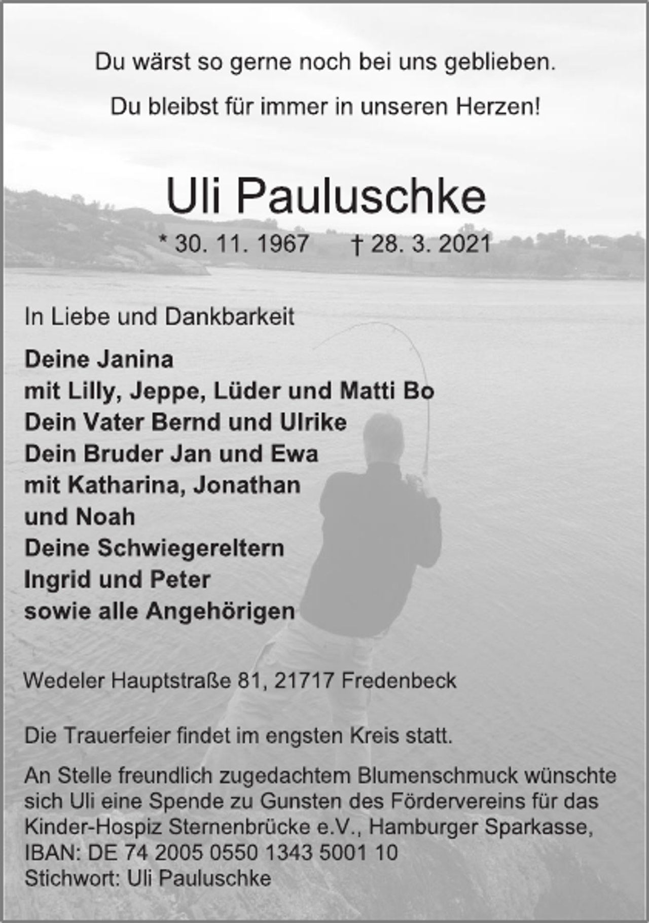 <p>Du wärst so gerne noch bei uns geblieben.<br />Du bleibst für immer in unseren Herzen!</p>
<p>Uli Pauluschke<br />* 30. 11. 1967 † 28. 3. 2021</p>
<p>In Liebe und Dankbarkeit<br />Deine Janina<br />mit Lilly, Jeppe, Lüder und Matti Bo<br />Dein Vater Bernd und Ulrike<br />Dein Bruder Jan und Ewa<br />mit Katharina, Jonathan<br />und Noah<br />Deine Schwiegereltern<br />Ingrid und Peter<br />sowie alle Angehörigen</p>
<p>Wedeler Hauptstraße 81, 21717 Fredenbeck<br />Die Trauerfeier findet im engsten Kreis statt.<br />An Stelle freundlich zugedachtem Blumenschmuck wünschte<br />sich Uli eine Spende zu Gunsten des Fördervereins für das<br />Kinder-Hospiz Sternenbrücke e.V., Hamburger Sparkasse,<br />IBAN: DE 74 2005 0550 1343 5001 10<br />Stichwort: Uli Pauluschke</p>