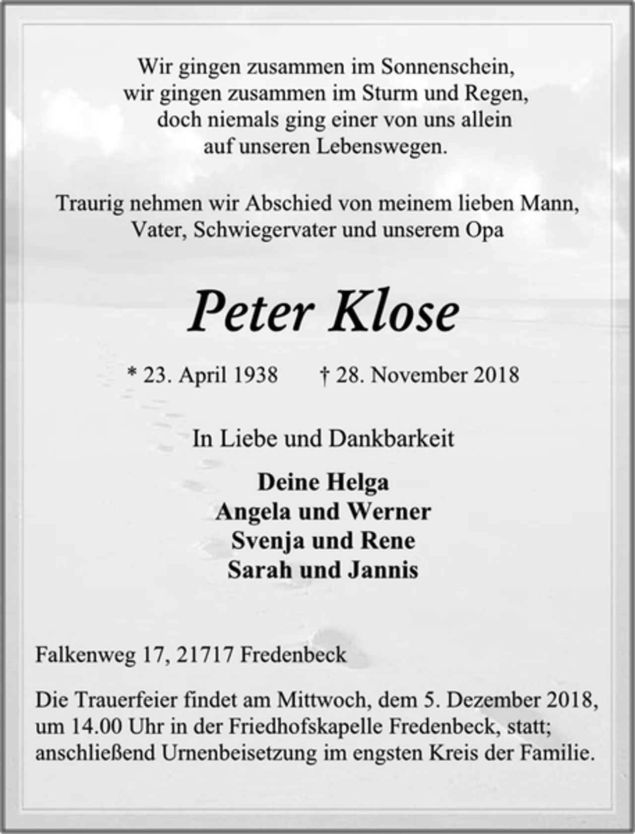 <p>Wir gingen zusammen im Sonnenschein,<br />wir gingen zusammen im Sturm und Regen,<br />doch niemals ging einer von uns allein<br />auf unseren Lebenswegen.<br />Traurig nehmen wir Abschied von meinem lieben Mann,<br />Vater, Schwiegervater und unserem Opa<br />Peter Klose<br />* 23. April 1938 † 28. November 2018<br />In Liebe und Dankbarkeit<br />In Liebe und Dankbarkeit<br />Deine Helga<br />Angela und Werner<br />Svenja und Rene<br />Sarah und Jannis<br />Falkenweg 17, 21717 Fredenbeck<br />Die Trauerfeier findet am Mittwoch, dem 5. Dezember 2018,<br />um 14.00 Uhr in der Friedhofskapelle Fredenbeck, statt;<br />anschließend Urnenbeisetzung im engsten Kreis der Familie.</p>