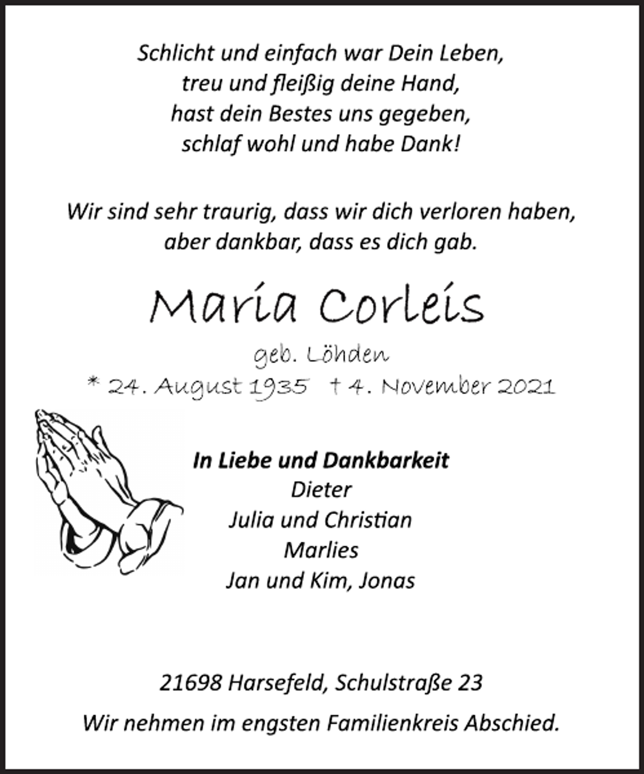 <p>Schlicht und einfach war Dein Leben,<br />treu und fleißig deine Hand,<br />hast dein Bestes uns gegeben,<br />schlaf wohl und habe Dank!<br />Wir sind sehr traurig, dass wir dich verloren haben,<br />aber dankbar, dass es dich gab.<br />Maria Corleis<br />geb. Löhden<br />* 24. August 1935 † 4. November 2021<br />In Liebe und Dankbarkeit<br />Dieter<br />Julia und Christian<br />Marlies<br />Jan und Kim, Jonas<br />21698 Harsefeld, Schulstraße 23<br />Wir nehmen im engsten Familienkreis Abschied.</p>
