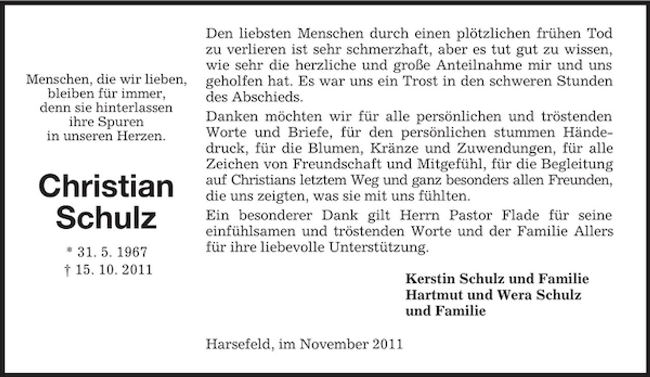 <p>Menschen, die wir lieben,<br />bleiben für immer,<br />denn sie hinterlassen<br />ihre Spuren<br />in unseren Herzen.</p><p>Christian</p><p>Schulz<br />* 31. 5. 1967<br />† 15. 10. 2011<br />Den liebsten Menschen durch einen plötzlichen frühen Tod zu verlieren ist sehr schmerzhaft, aber es tut gut zu wissen, wie sehr die herzliche und große Anteilnahme mir und uns geholfen hat. Es war uns ein Trost in den schweren Stunden des Abschieds.<br />Danken möchten wir für alle persönlichen und tröstenden Worte und Briefe, für den persönlichen stummen Händedruck, für die Blumen, Kränze und Zuwendungen, für alle Zeichen von Freundschaft und Mitgefühl, für die Begleitung auf Christians letztem Weg und ganz besonders allen Freunden, die uns zeigten, was sie mit uns fühlten.<br />Ein besonderer Dank gilt Herrn Pastor Flade für seine<br />einfühlsamen und tröstenden Worte und der Familie Allers für ihre liebevolle Unterstützung.<br />Kerstin Schulz und Familie<br />Hartmut und Wera Schulz<br />und Familie<br />Harsefeld, im November 2011</p>