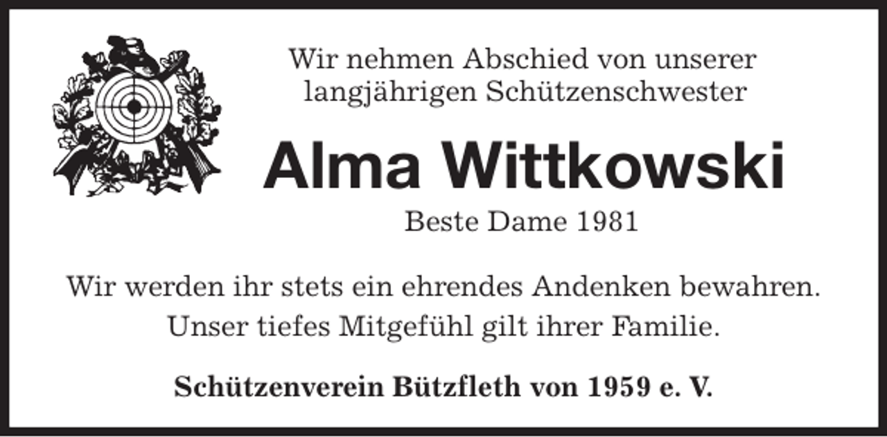 <p>Schützenverein Bützfleth von 1959 e. V.<br />Alma Wittkowski<br />Beste Dame 1981<br />Wir werden ihr stets ein ehrendes Andenken bewahren.<br />Unser tiefes Mitgefühl gilt ihrer Familie.<br />Wir nehmen Abschied von unserer<br />langjährigen Schützenschwester</p>