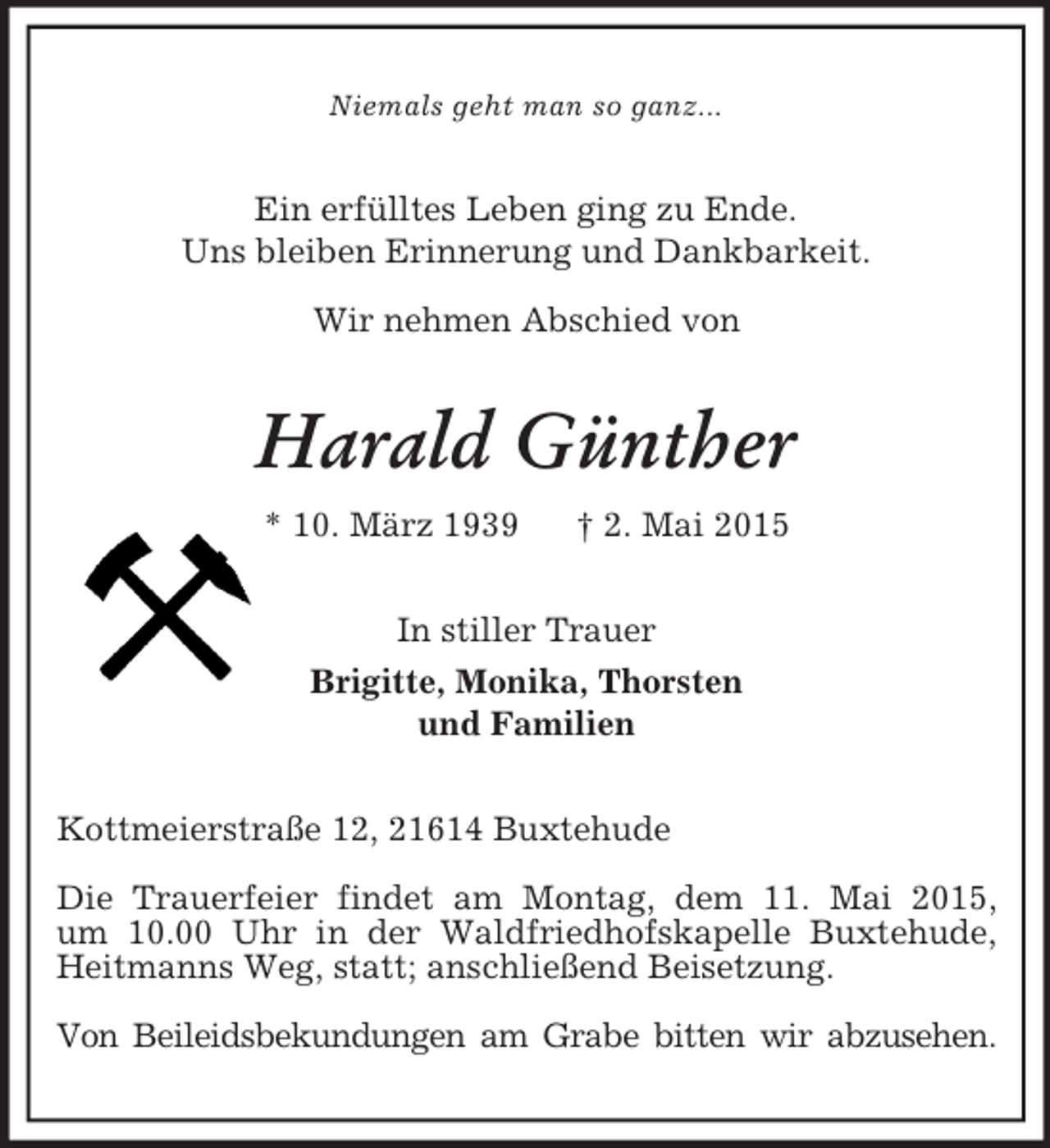 <p>Niemals geht man so ganz...<br />Ein erfülltes Leben ging zu Ende.<br />Uns bleiben Erinnerung und Dankbarkeit.</p><p>Wir nehmen Abschied von<br />Harald Günther<br />* 10. März 1939 † 2. Mai 2015<br />In stiller Trauer<br />Brigitte, Monika, Thorsten<br />und Familien<br />Kottmeierstraße 12, 21614 Buxtehude</p><p>Die Trauerfeier findet am Montag, dem 11. Mai 2015,<br />um 10.00 Uhr in der Waldfriedhofskapelle Buxtehude,<br />Heitmanns Weg, statt; anschließend Beisetzung.</p><p>Von Beileidsbekundungen am Grabe bitten wir abzusehen.</p>