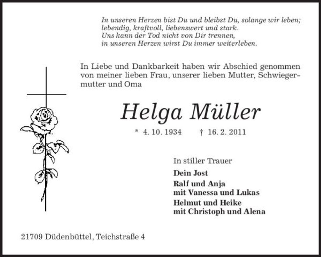 <p>In unseren Herzen bist Du und bleibst Du, solange wir leben; lebendig, kraftvoll, liebenswert und stark. Uns kann der Tod nicht von Dir trennen, in unseren Herzen wirst Du immer weiterleben.</p><p>In Liebe und Dankbarkeit haben wir Abschied genommen von meiner lieben Frau, unserer lieben Mutter, Schwiegermutter und Oma</p><p>Helga Müller<br />* 4. 10. 1934 † 16. 2. 2011 In stiller Trauer Dein Jost Ralf und Anja mit Vanessa und Lukas Helmut und Heike mit Christoph und Alena 21709 Düdenbüttel, Teichstraße 4</p>