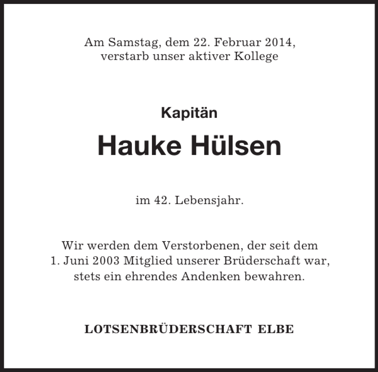 <p>Am Samstag, dem 22. Februar 2014,<br />verstarb unser aktiver Kollege<br />Kapitän<br />Hauke Hülsen<br />im 42. Lebensjahr.</p><p>Wir werden dem Verstorbenen, der seit dem<br />1. Juni 2003 Mitglied unserer Brüderschaft war,<br />stets ein ehrendes Andenken bewahren.<br />LOTSENBRÜDERSCHAFT ELBE</p>