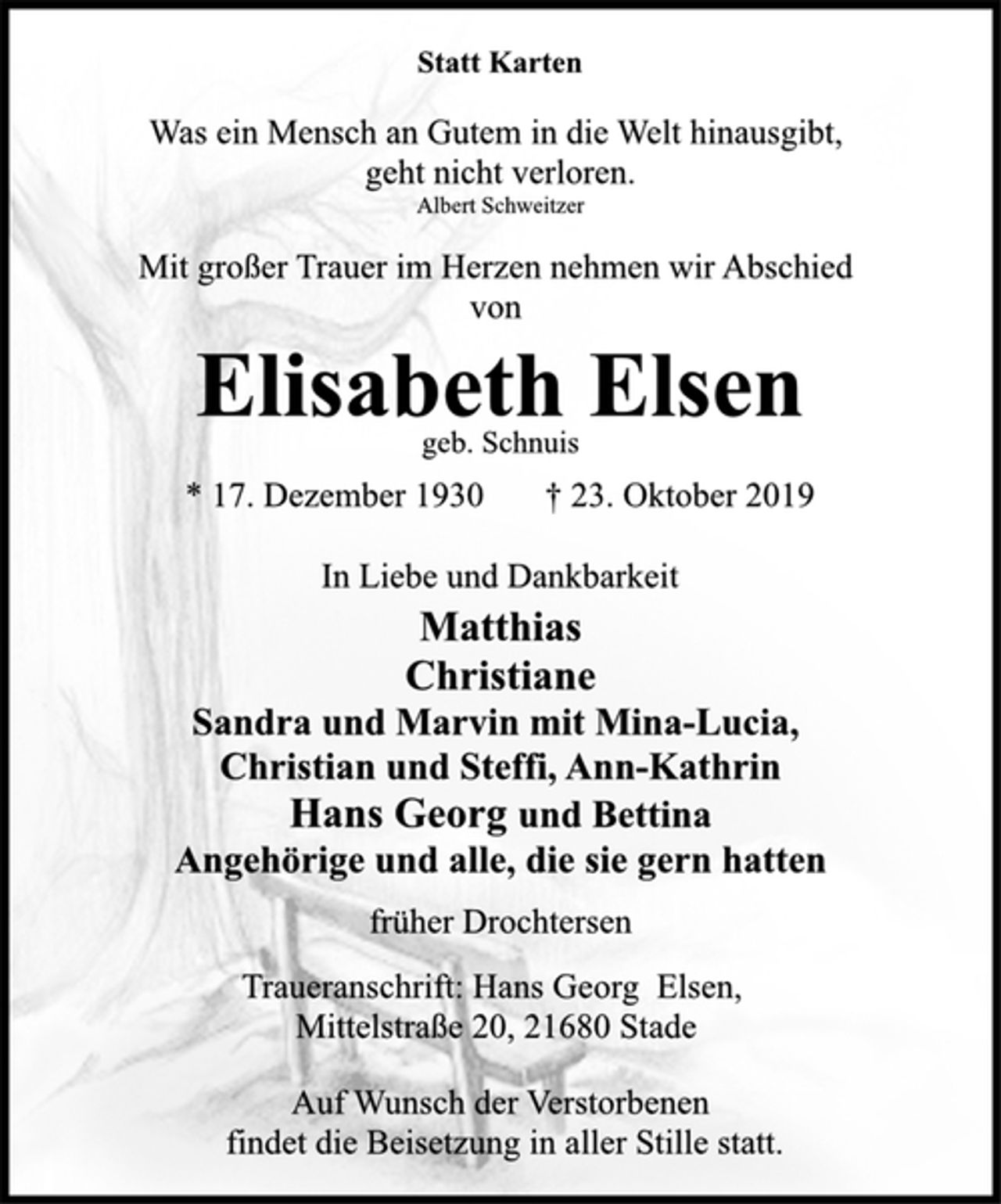 <p>Statt Karten<br />Was ein Mensch an Gutem in die Welt hinausgibt,<br />geht nicht verloren.<br />Albert Schweitzer<br />Mit großer Trauer im Herzen nehmen wir Abschied<br />von<br />Elisabeth Elsen<br />geb. Schnuis<br />* 17. Dezember 1930 † 23. Oktober 2019<br />In Liebe und Dankbarkeit<br />Matthias<br />Christiane<br />Sandra und Marvin mit Mina-Lucia,<br />Christian und Steffi, Ann-Kathrin<br />Hans Georg und Bettina<br />Angehörige und alle, die sie gern hatten<br />früher Drochtersen<br />Traueranschrift: Hans Georg Elsen,<br />Mittelstraße 20, 21680 Stade<br />Auf Wunsch der Verstorbenen<br />findet die Beisetzung in aller Stille statt.</p>