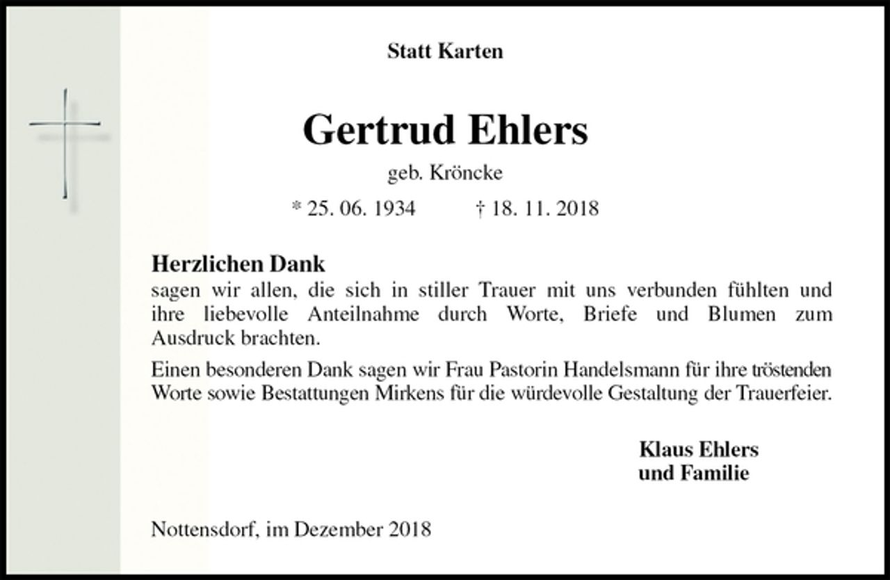 <p>Statt Karten<br />Gertrud Ehlers<br />geb. Kröncke<br />* 25. 06. 1934 † 18. 11. 2018<br />Herzlichen Dank<br />sagen wir allen, die sich in stiller Trauer mit uns verbunden fühlten und<br />ihre liebevolle Anteilnahme durch Worte, Briefe und Blumen zum<br />Ausdruck brachten.<br />Einen besonderen Dank sagen wir Frau Pastorin Handelsmann für ihre tröstenden Worte sowie Bestattungen Mirkens für die würdevolle Gestaltung der Trauerfeier.<br />Klaus Ehlers<br />und Familie<br />Nottensdorf, im Dezember 2018</p>