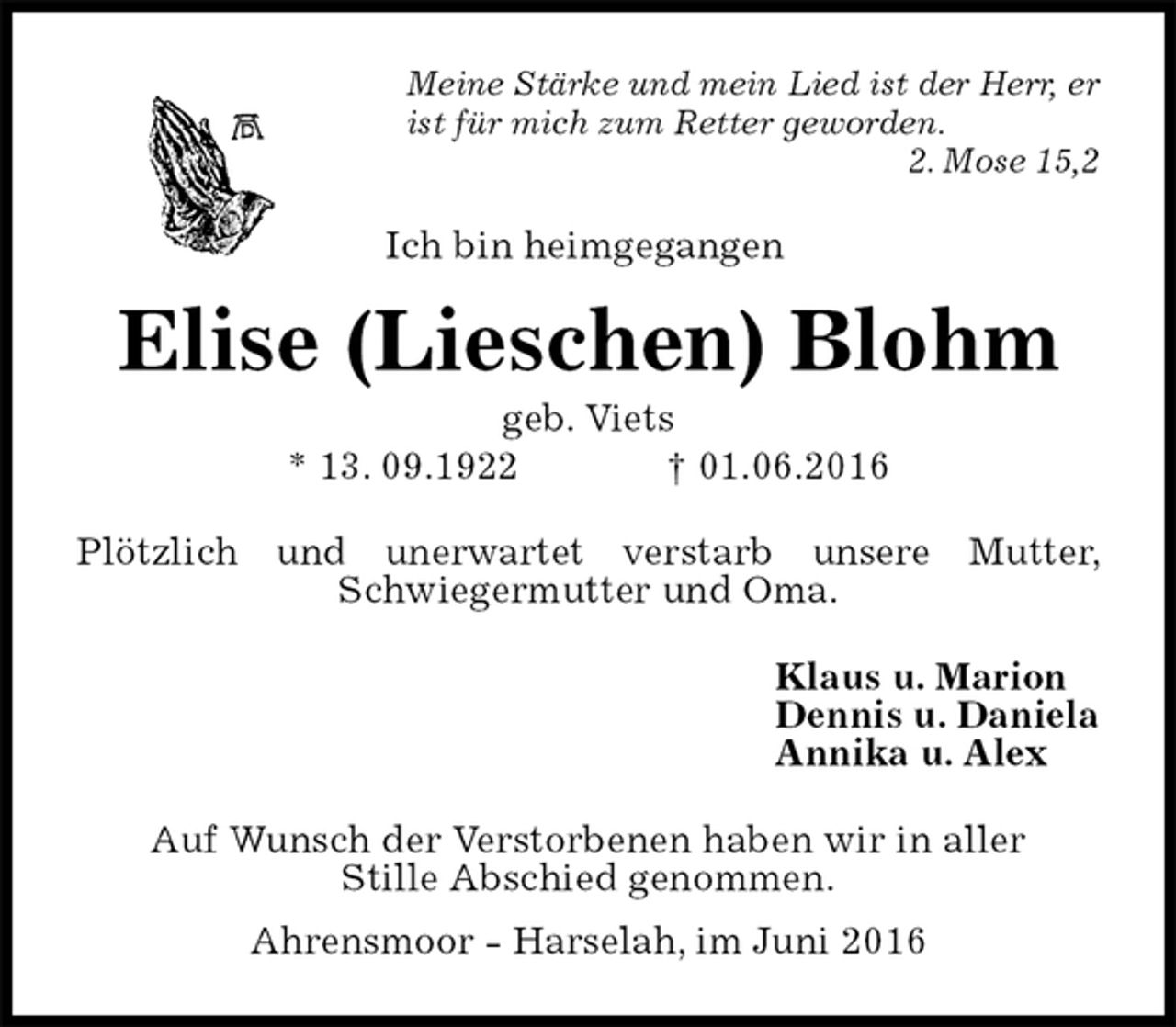 <p>Meine Stärke und mein Lied ist der Herr, er ist für mich zum Retter geworden.<br />2. Mose 15,2<br />Ich bin heimgegangen<br />Elise (Lieschen) Blohm<br />geb. Viets<br />* 13. 09.1922 † 01.06.2016<br />Plötzlich und unerwartet verstarb unsere Mutter, Schwiegermutter und Oma.<br />Klaus u. Marion<br />Dennis u. Daniela<br />Annika u. Alex<br />Auf Wunsch der Verstorbenen haben wir in aller<br />Stille Abschied genommen.<br />Ahrensmoor - Harselah, im Juni 2016</p>