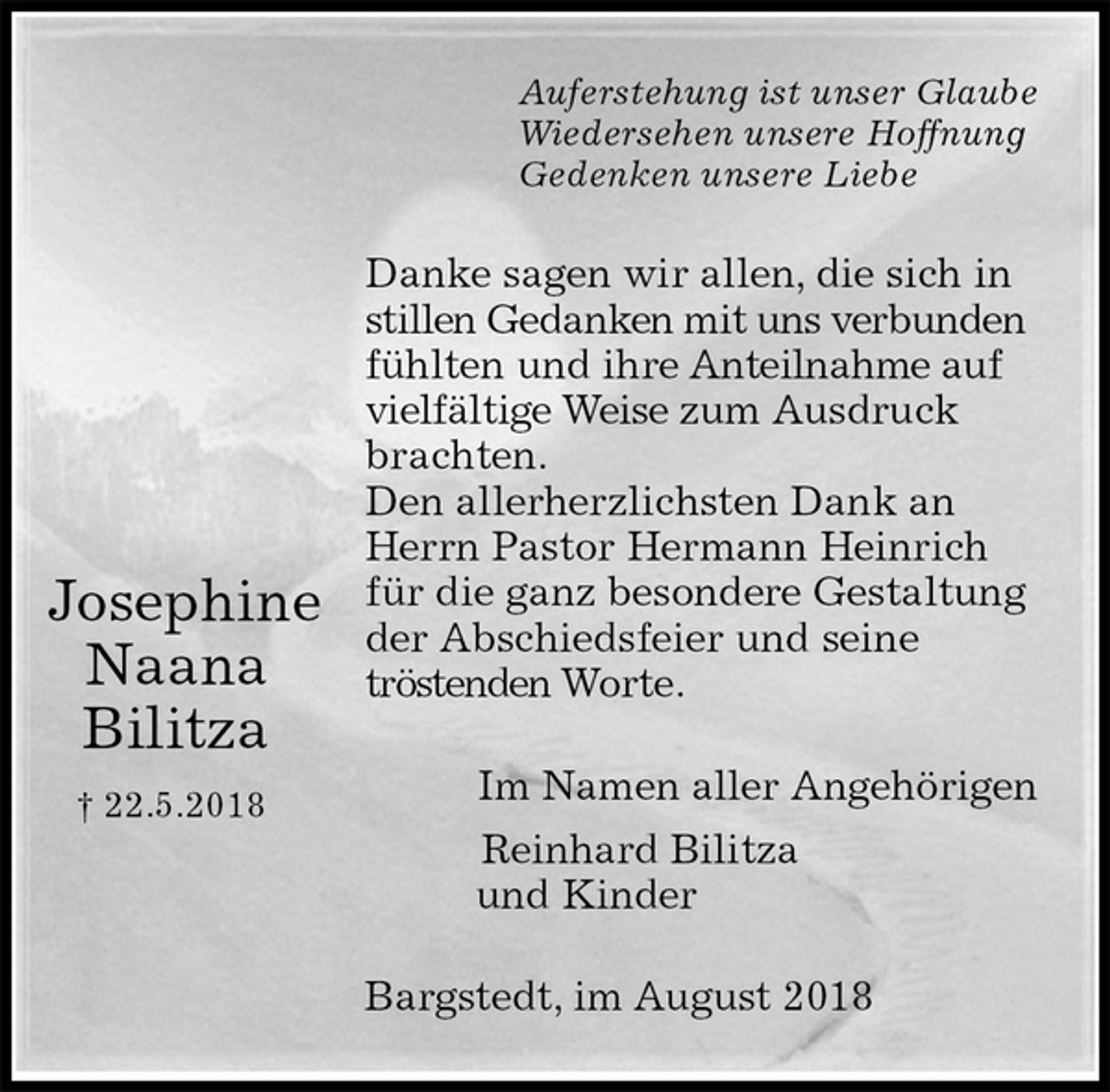 <p>Auferstehung ist unser Glaube<br />Wiedersehen unsere Hoffnung<br />Gedenken unsere Liebe<br />Danke sagen wir allen, die sich in stillen Gedanken mit uns verbunden fühlten und ihre Anteilnahme auf vielfältige Weise zum Ausdruck brachten.<br />Den allerherzlichsten Dank an Herrn Pastor Hermann Heinrich für die ganz besondere Gestaltung der Abschiedsfeier und seine<br />tröstenden Worte.<br />Im Namen aller Angehörigen<br />Reinhard Bilitza<br />und Kinder<br />Bargstedt, im August 2018</p><p>Josephine<br />Naana<br />Bilitza<br />† 22.5.2018</p>