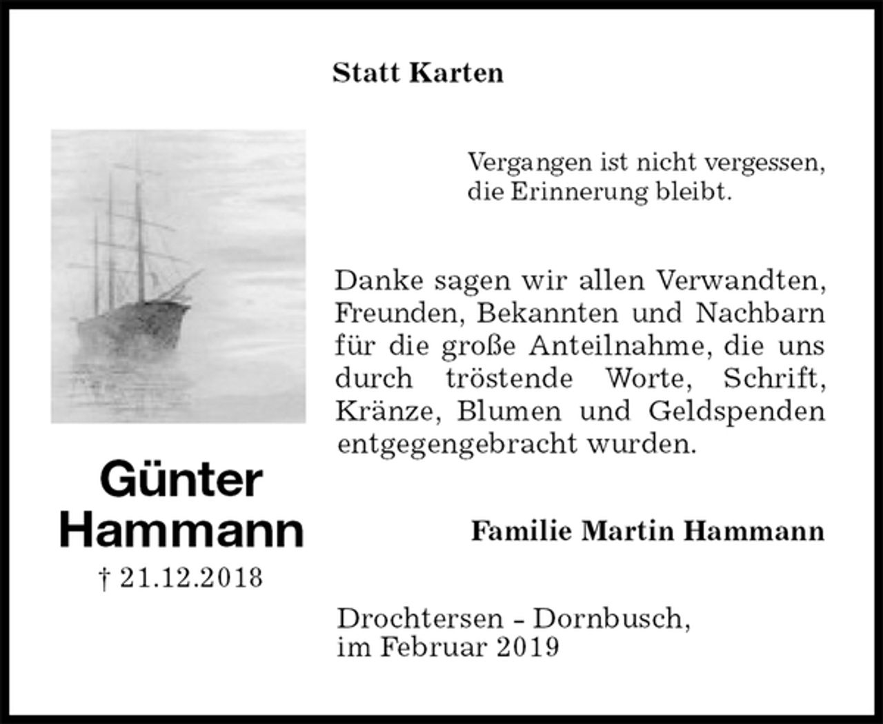 <p>Statt Karten<br />Vergangen ist nicht vergessen,<br />die Erinnerung bleibt.<br />Danke sagen wir allen Verwandten, Freunden, Bekannten und Nachbarn<br />für die große Anteilnahme, die uns durch tröstende Worte, Schrift, Kränze, Blumen und Geldspenden entgegengebracht wurden.<br />Familie Martin Hammann<br />Drochtersen - Dornbusch,<br />im Februar 2019</p><p>Günter<br />Hammann<br />† 21.12.2018</p>