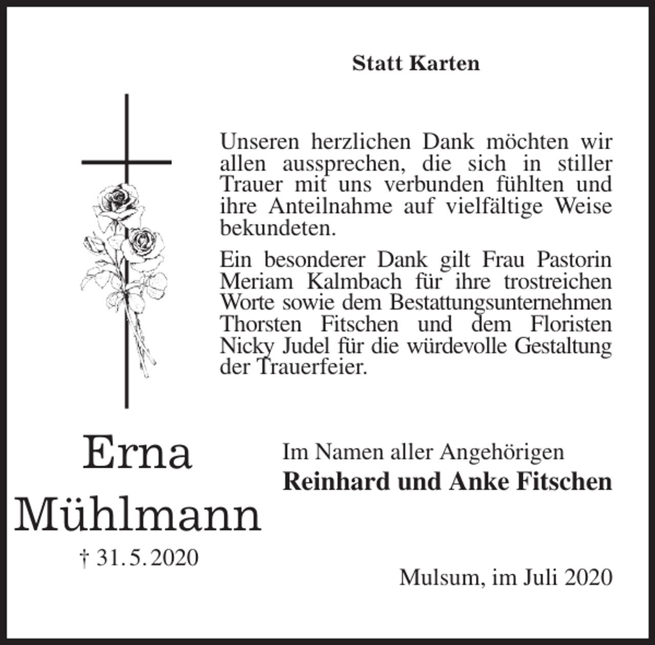 <p>Statt Karten<br />Unseren herzlichen Dank möchten wir allen aussprechen, die sich in stiller Trauer mit uns verbunden fühlten und ihre Anteilnahme auf vielfältige Weise bekundeten.<br />Ein besonderer Dank gilt Frau Pastorin Meriam Kalmbach für ihre trostreichen Worte sowie dem Bestattungsunternehmen<br />Thorsten Fitschen und dem Floristen<br />Nicky Judel für die würdevolle Gestaltung<br />der Trauerfeier.<br />Im Namen aller Angehörigen<br />Reinhard und Anke Fitschen<br />Mulsum, im Juli 2020<br />Erna<br />Mühlmann<br />† 31. 5. 2020</p>