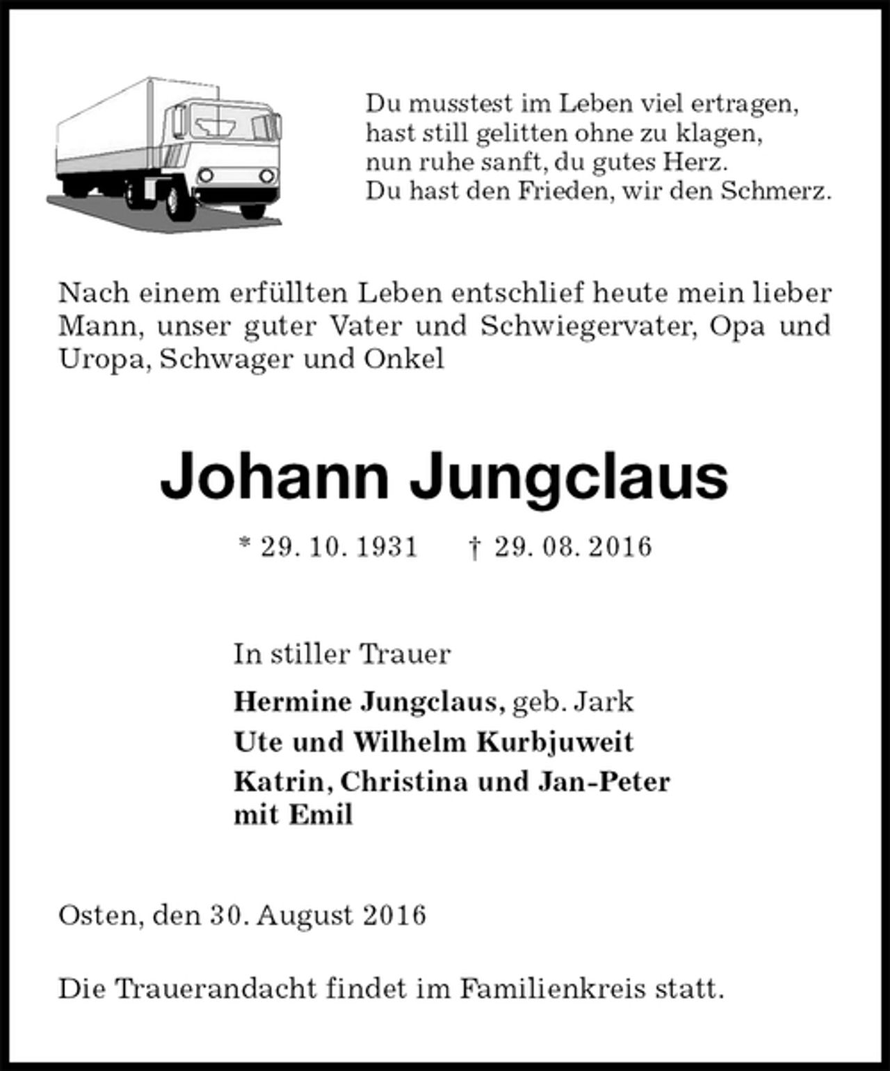 <p>Du musstest im Leben viel ertragen,<br />hast still gelitten ohne zu klagen,<br />nun ruhe sanft, du gutes Herz.<br />Du hast den Frieden, wir den Schmerz.<br />Nach einem erfüllten Leben entschlief heute mein lieber Mann, unser guter Vater und Schwiegervater, Opa und Uropa, Schwager und Onkel<br />Johann Jungclaus<br />* 29. 10. 1931 † 29. 08. 2016<br />In stiller Trauer<br />Hermine Jungclaus, geb. Jark<br />Ute und Wilhelm Kurbjuweit<br />Katrin, Christina und Jan-Peter<br />mit Emil<br />Osten, den 30. August 2016</p><p>Die Trauerandacht findet im Familienkreis statt.</p>