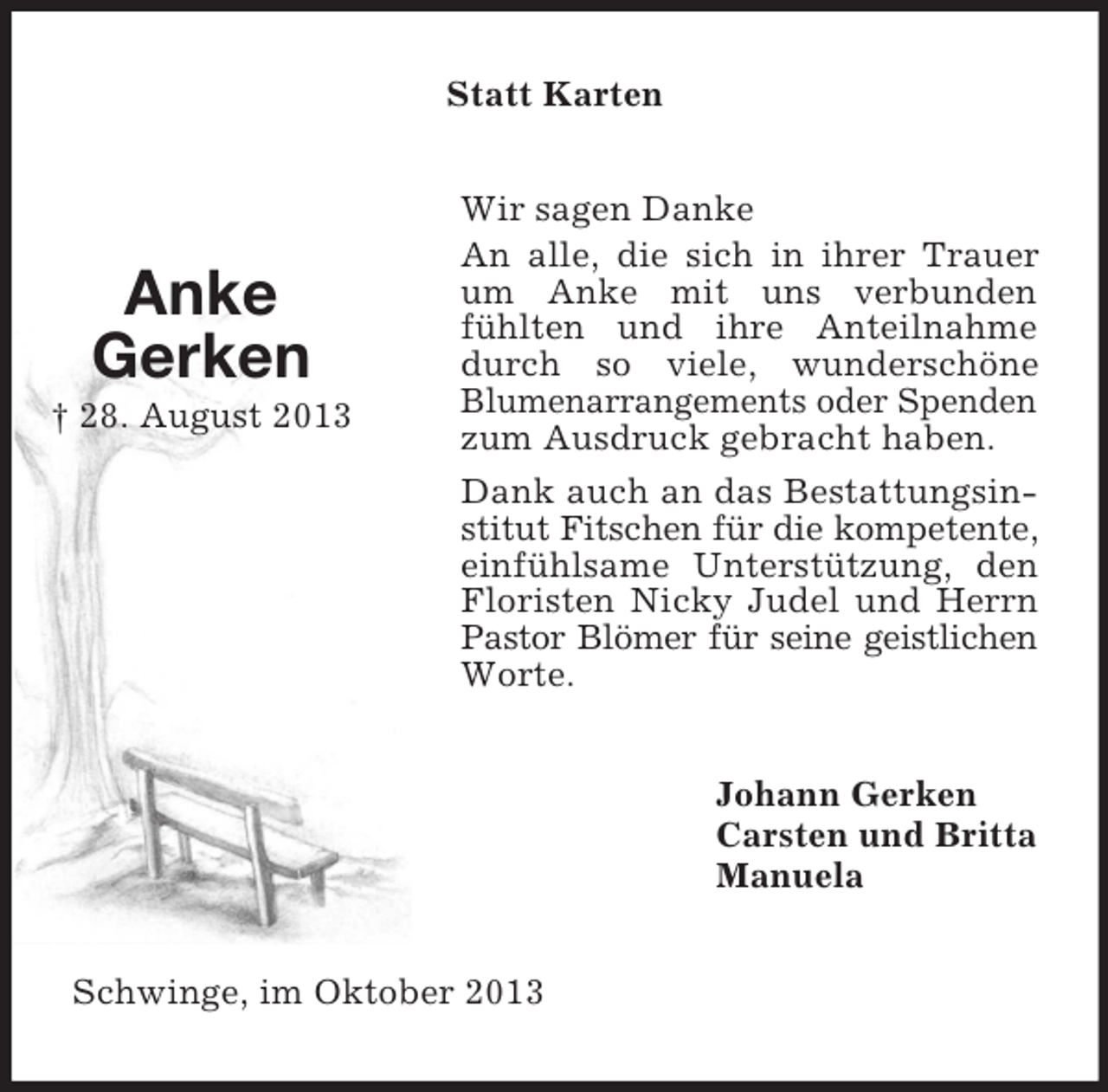 <p>Statt Karten</p><p>Anke<br />Gerken<br />† 28. August 2013</p><p>Wir sagen Danke<br />An alle, die sich in ihrer Trauer<br />um Anke mit uns verbunden<br />fühlten und ihre Anteilnahme<br />durch so viele, wunderschöne<br />Blumenarrangements oder Spenden<br />zum Ausdruck gebracht haben.<br />Dank auch an das Bestattungsinstitut Fitschen für die kompetente,<br />einfühlsame Unterstützung, den<br />Floristen Nicky Judel und Herrn<br />Pastor Blömer für seine geistlichen<br />Worte.<br />Johann Gerken<br />Carsten und Britta<br />Manuela</p><p>Schwinge, im Oktober 2013</p>