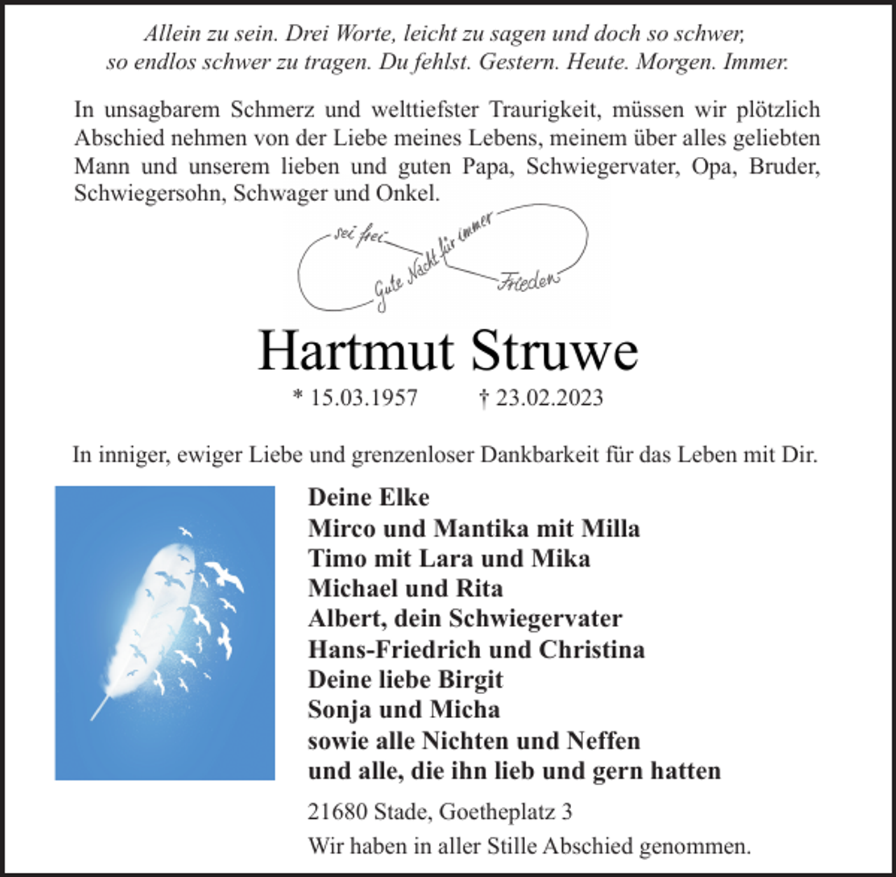 <p>Allein zu sein. Drei Worte, leicht zu sagen und doch so schwer,<br />so endlos schwer zu tragen. Du fehlst. Gestern. Heute. Morgen. Immer.<br />In unsagbarem Schmerz und welttiefster Traurigkeit, müssen wir plötzlich<br />Abschied nehmen von der Liebe meines Lebens, meinem über alles geliebten<br />Mann und unserem lieben und guten Papa, Schwiegervater, Opa, Bruder,<br />Schwiegersohn, Schwager und Onkel.<br />Hartmut Struwe<br />* 15.03.1957 † 23.02.2023<br />In inniger, ewiger Liebe und grenzenloser Dankbarkeit für das Leben mit Dir.<br />Deine Elke<br />Mirco und Mantika mit Milla<br />Timo mit Lara und Mika<br />Michael und Rita<br />Albert, dein Schwiegervater<br />Hans-Friedrich und Christina<br />Deine liebe Birgit<br />Sonja und Micha<br />sowie alle Nichten und Neffen<br />und alle, die ihn lieb und gern hatten<br />21680 Stade, Goetheplatz 3<br />Wir haben in aller Stille Abschied genommen.</p>