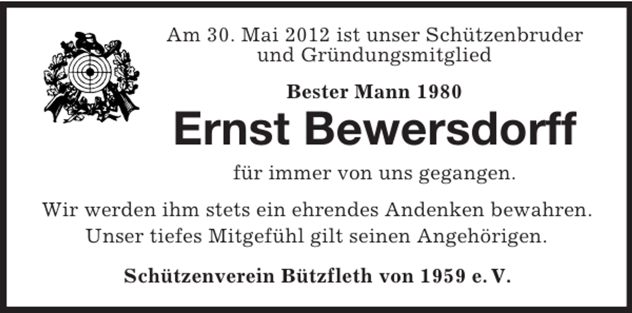 <p>Am 30. Mai 2012 ist unser Schützenbruder<br />und Gründungsmitglied<br />Bester Mann 1980</p><p>Ernst Bewersdorff<br />für immer von uns gegangen.<br />Wir werden ihm stets ein ehrendes Andenken bewahren.<br />Unser tiefes Mitgefühl gilt seinen Angehörigen.<br />Schützenverein Bützfleth von 1959 e. V.</p>