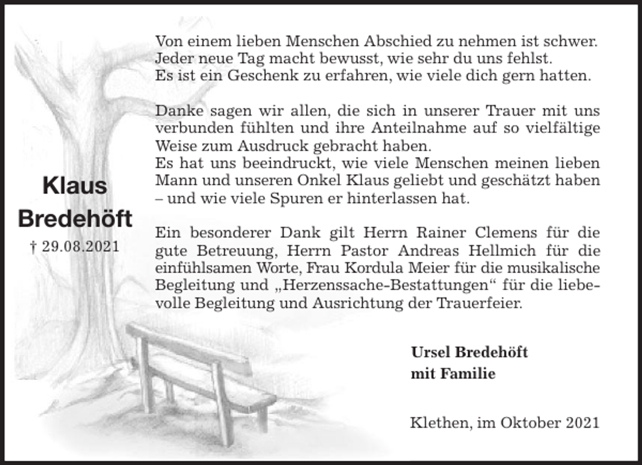 <p>Von einem lieben Menschen Abschied zu nehmen ist schwer.<br />Jeder neue Tag macht bewusst, wie sehr du uns fehlst.<br />Es ist ein Geschenk zu erfahren, wie viele dich gern hatten.</p>
<p>Danke sagen wir allen, die sich in unserer Trauer mit uns verbunden fühlten und ihre Anteilnahme auf so vielfältige Weise zum Ausdruck gebracht haben.<br />Es hat uns beeindruckt, wie viele Menschen meinen lieben Mann und unseren Onkel Klaus geliebt und geschätzt haben - und wie viele Spuren er hinterlassen hat.</p>
<p>Ein besonderer Dank gilt Herrn Rainer Clemens für die<br />gute Betreuung, Herrn Pastor Andreas Hellmich für die<br />einfühlsamen Worte, Frau Kordula Meier für die musikalische<br />Begleitung und „Herzenssache-Bestattungen“ für die liebevolle Begleitung und Ausrichtung der Trauerfeier.<br />Ursel Bredehöft<br />mit Familie<br />Klethen, im Oktober 2021<br />Klaus<br />Bredehöft<br />† 29.08.2021</p>