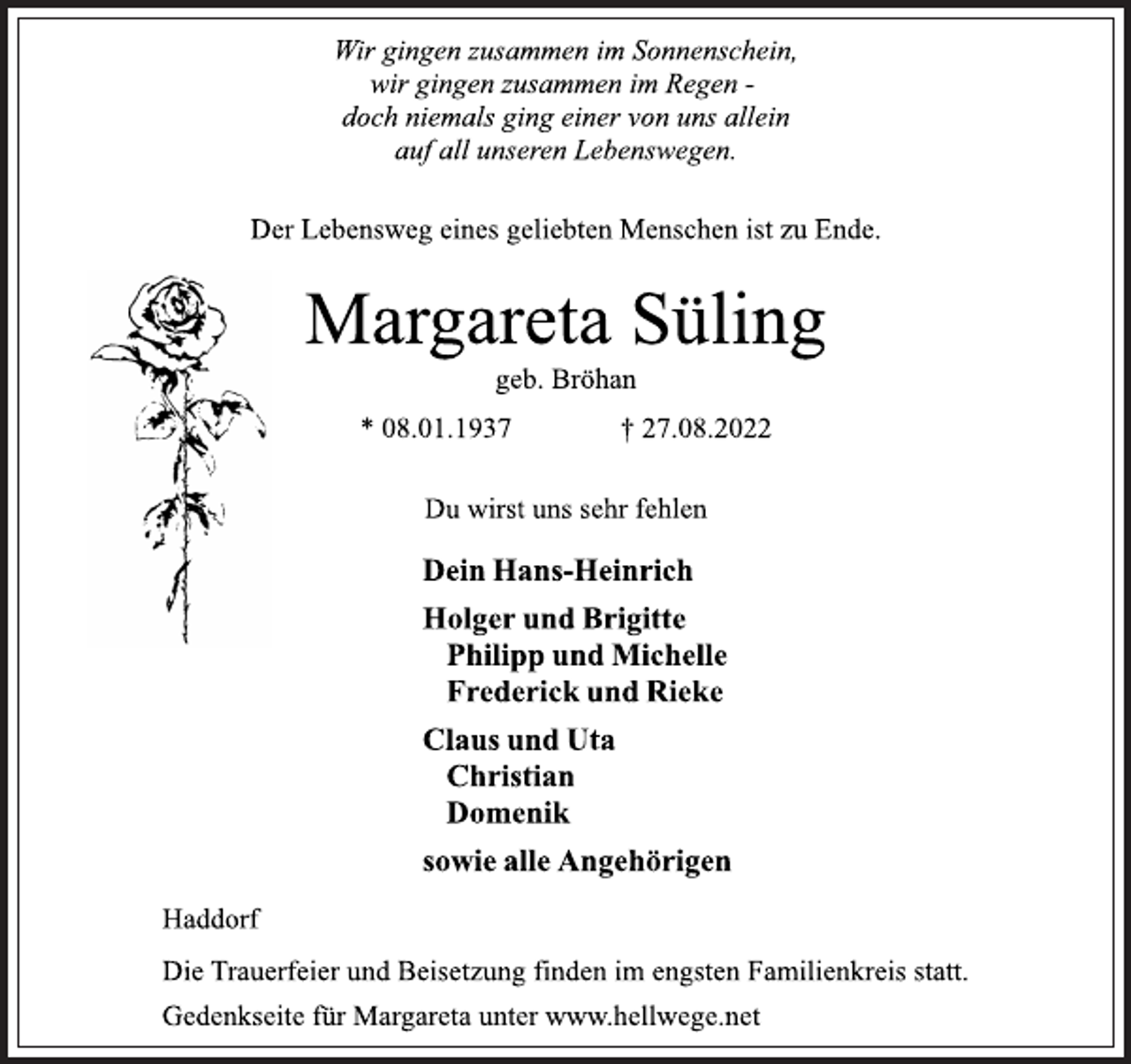 <p>Wir gingen zusammen im Sonnenschein,<br />wir gingen zusammen im Regen -<br />doch niemals ging einer von uns allein<br />auf all unseren Lebenswegen.<br />Der Lebensweg eines geliebten Menschen ist zu Ende.<br />Margareta Süling<br />geb. Bröhan<br />* 08.01.1937 † 27.08.2022<br />Du wirst uns sehr fehlen<br />Dein Hans-Heinrich<br />Holger und Brigitte<br />Philipp und Michelle<br />Frederick und Rieke<br />Claus und Uta<br />Christian<br />Domenik<br />sowie alle Angehörigen<br />Haddorf<br />Die Trauerfeier und Beisetzung finden im engsten Familienkreis statt.<br />Gedenkseite für Margareta unter www.hellwege.net</p>