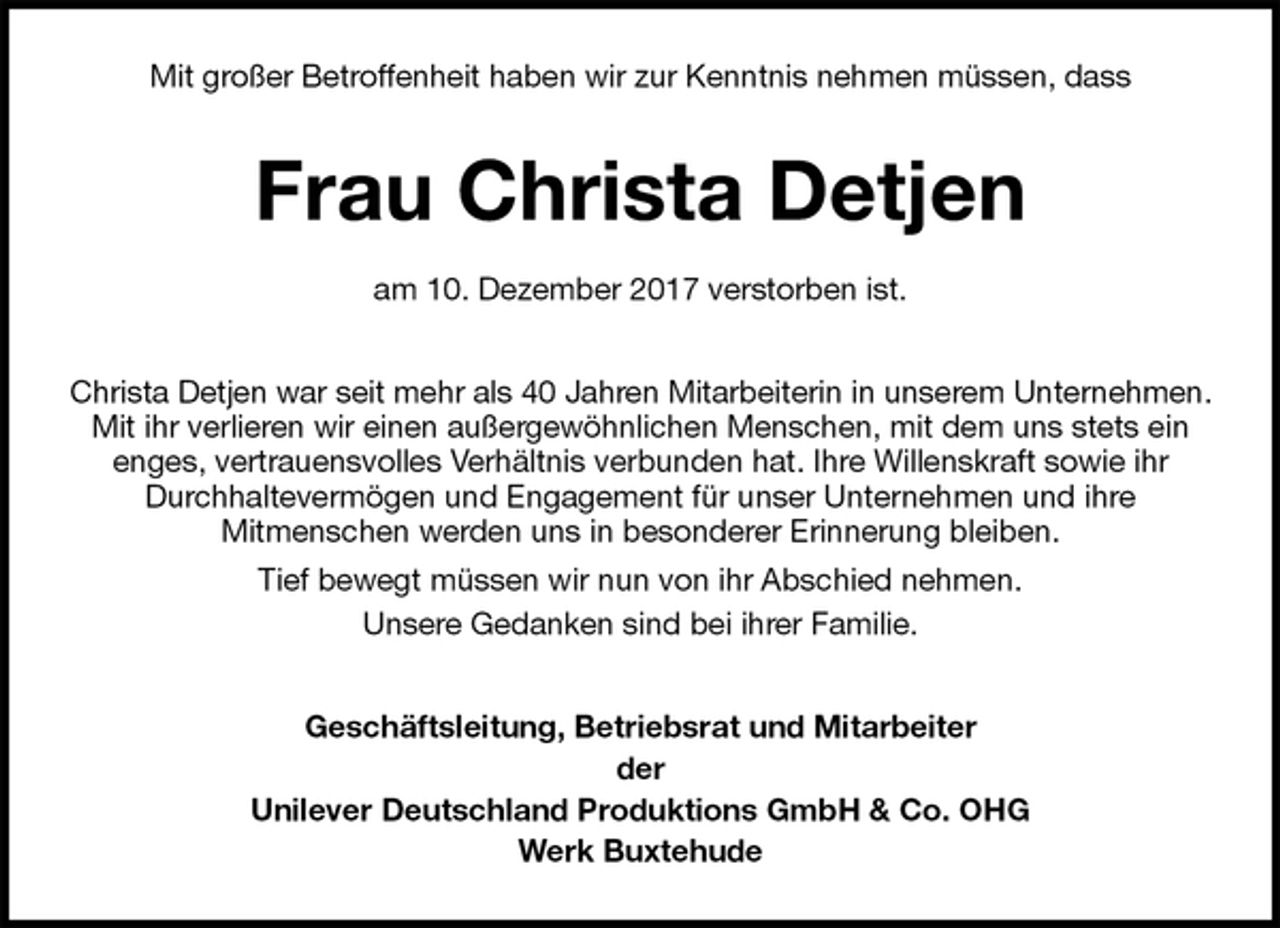 <p>Mit großer Betroffenheit haben wir zur Kenntnis nehmen müssen, dass<br />Frau Christa Detjen</p>
<p>am 10. Dezember 2017 verstorben ist.<br />Christa Detjen war seit mehr als 40 Jahren Mitarbeiterin in unserem Unternehmen. Mit ihr verlieren wir einen außergewöhnlichen Menschen, mit dem uns stets ein<br />enges, vertrauensvolles Verhältnis verbunden hat. Ihre Willenskraft sowie ihr<br />Durchhaltevermögen und Engagement für unser Unternehmen und ihre<br />Mitmenschen werden uns in besonderer Erinnerung bleiben.<br />Tief bewegt müssen wir nun von ihr Abschied nehmen.<br />Unsere Gedanken sind bei ihrer Familie.<br />Geschäftsleitung, Betriebsrat und Mitarbeiter<br />der<br />Unilever Deutschland Produktions GmbH &amp; Co. OHG<br />Werk Buxtehude</p>