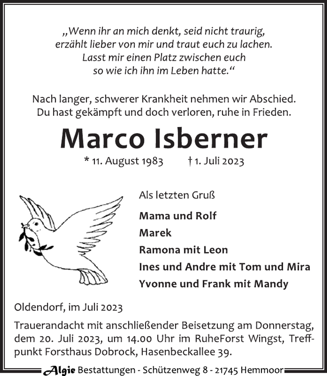 <p>„Wenn ihr an mich denkt, seid nicht traurig,<br />erzählt lieber von mir und traut euch zu lachen.<br />Lasst mir einen Platz zwischen euch<br />so wie ich ihn im Leben hatte.“<br />Nach langer, schwerer Krankheit nehmen wir Abschied.<br />Du hast gekämpft und doch verloren, ruhe in Frieden.<br />Marco Isberner<br />* 11. August 1983 † 1. Juli 2023<br />Als letzten Gruß<br />Mama und Rolf<br />Marek<br />Ramona mit Leon<br />Ines und Andre mit Tom und Mira<br />Yvonne und Frank mit Mandy<br />Oldendorf, im Juli 2023<br />Trauerandacht mit anschließender Beisetzung am Donnerstag,<br />dem 20. Juli 2023, um 14.00 Uhr im RuheForst Wingst, Treff‐<br />punkt Forsthaus Dobrock, Hasenbeckallee 39.<br />Algie Bestattungen ‐ Schützenweg 8 ‐ 21745 Hemmoor</p>