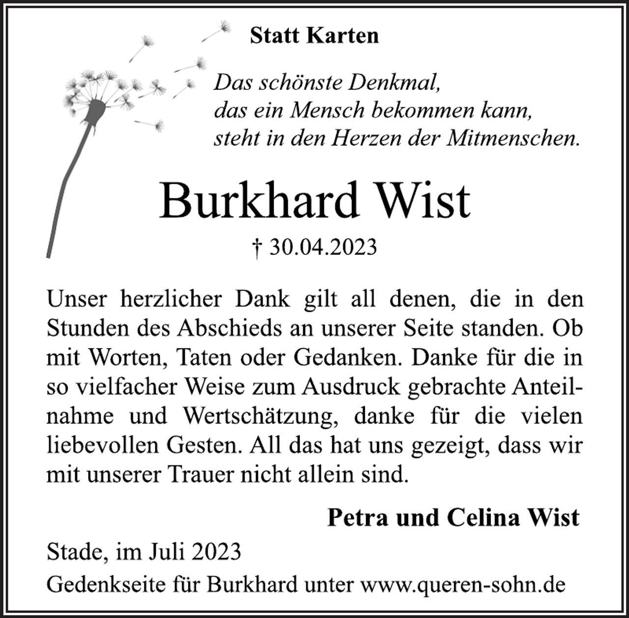 <p>Statt Karten<br />Das schönste Denkmal,<br />das ein Mensch bekommen kann,<br />steht in den Herzen der Mitmenschen.<br />Burkhard Wist<br />† 30.04.2023<br />Unser herzlicher Dank gilt all denen, die in den<br />Stunden des Abschieds an unserer Seite standen. Ob<br />mit Worten, Taten oder Gedanken. Danke für die in<br />so vielfacher Weise zum Ausdruck gebrachte Anteilnahme und Wertschätzung, danke für die vielen<br />liebevollen Gesten. All das hat uns gezeigt, dass wir<br />mit unserer Trauer nicht allein sind.<br />Petra und Celina Wist<br />Stade, im Juli 2023<br />Gedenkseite für Burkhard unter www.queren-sohn.de</p>