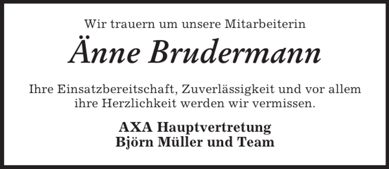 <p>Wir trauern um unsere Mitarbeiterin</p><p>Änne Brudermann<br />Ihre Einsatzbereitschaft, Zuverlässigkeit und vor allem<br />ihre Herzlichkeit werden wir vermissen.</p><p>AXA Hauptvertretung<br />Björn Müller und Team</p>