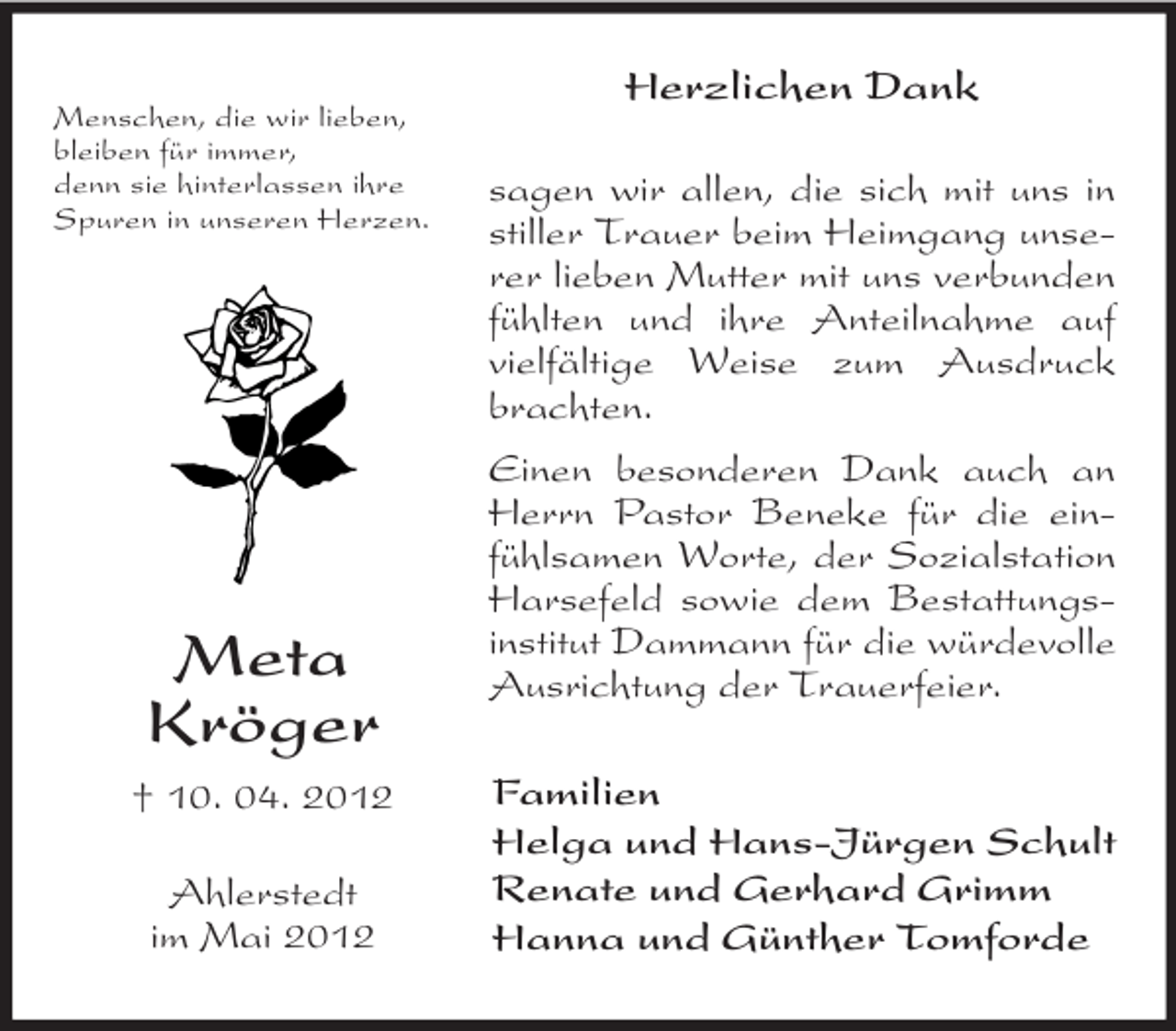 <p>Menschen, die wir lieben,<br />bleiben für immer,<br />denn sie hinterlassen ihre<br />Spuren in unseren Herzen.</p><p>Meta<br />Kröger<br />† 10. 04. 2012<br />Ahlerstedt<br />im Mai 2012</p><p>Herzlichen Dank<br />sagen wir allen, die sich mit uns in<br />stiller Trauer beim Heimgang unserer lieben Mutter mit uns verbunden<br />fühlten und ihre Anteilnahme auf<br />vielfältige Weise zum Ausdruck<br />brachten.<br />Einen besonderen Dank auch an<br />Herrn Pastor Beneke für die einfühlsamen Worte, der Sozialstation<br />Harsefeld sowie dem Bestattungsinstitut Dammann für die würdevolle<br />Ausrichtung der Trauerfeier.<br />Familien<br />Helga und Hans-Jürgen Schult<br />Renate und Gerhard Grimm<br />Hanna und Günther Tomforde</p>