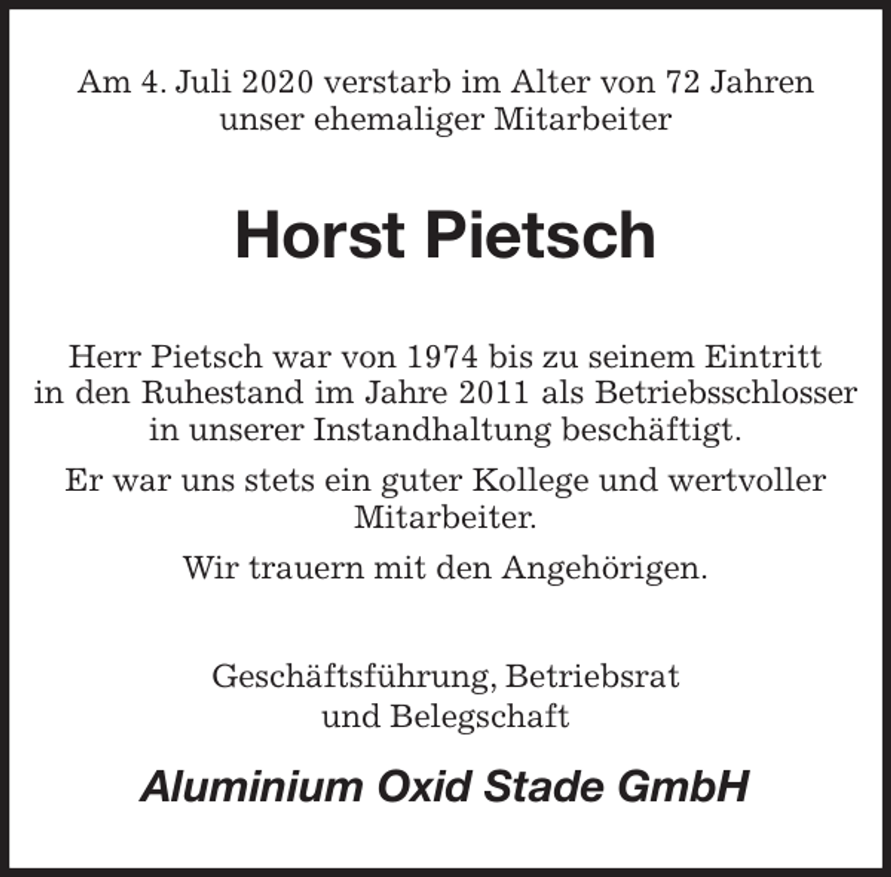 <p>Am 4. Juli 2020 verstarb im Alter von 72 Jahren<br />unser ehemaliger Mitarbeiter<br />Horst Pietsch<br />Herr Pietsch war von 1974 bis zu seinem Eintritt<br />in den Ruhestand im Jahre 2011 als Betriebsschlosser<br />in unserer Instandhaltung beschäftigt.<br />Er war uns stets ein guter Kollege und wertvoller Mitarbeiter.<br />Wir trauern mit den Angehörigen.<br />Geschäftsführung, Betriebsrat<br />und Belegschaft<br />Aluminium Oxid Stade GmbH</p>