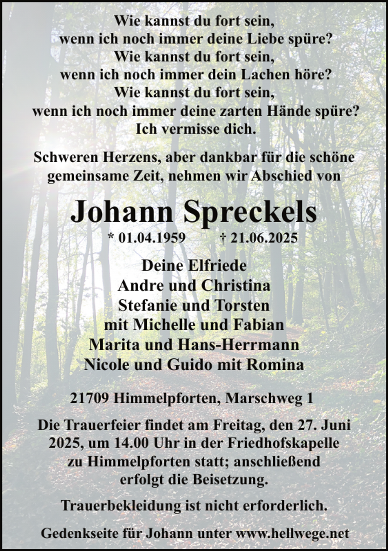 <p>Wie kannst du fort sein,<br />wenn ich noch immer deine Liebe spüre?<br />Wie kannst du fort sein,<br />wenn ich noch immer dein Lachen höre?<br />Wie kannst du fort sein,<br />wenn ich noch immer deine zarten Hände spüre?<br />Ich vermisse dich.<br />Schweren Herzens, aber dankbar für die schöne<br />gemeinsame Zeit, nehmen wir Abschied von</p><p>Johann Spreckels<br />* 01.04.1959</p><p>† 21.06.2025</p><p>Deine Elfriede<br />Andre und Christina<br />Stefanie und Torsten<br />mit Michelle und Fabian<br />Marita und Hans-Herrmann<br />Nicole und Guido mit Romina<br />21709 Himmelpforten, Marschweg 1<br />Die Trauerfeier findet am Freitag, den 27. Juni<br />2025, um 14.00 Uhr in der Friedhofskapelle<br />zu Himmelpforten statt; anschließend<br />erfolgt die Beisetzung.<br />Trauerbekleidung ist nicht erforderlich.<br />Gedenkseite für Johann unter www.hellwege.net</p>