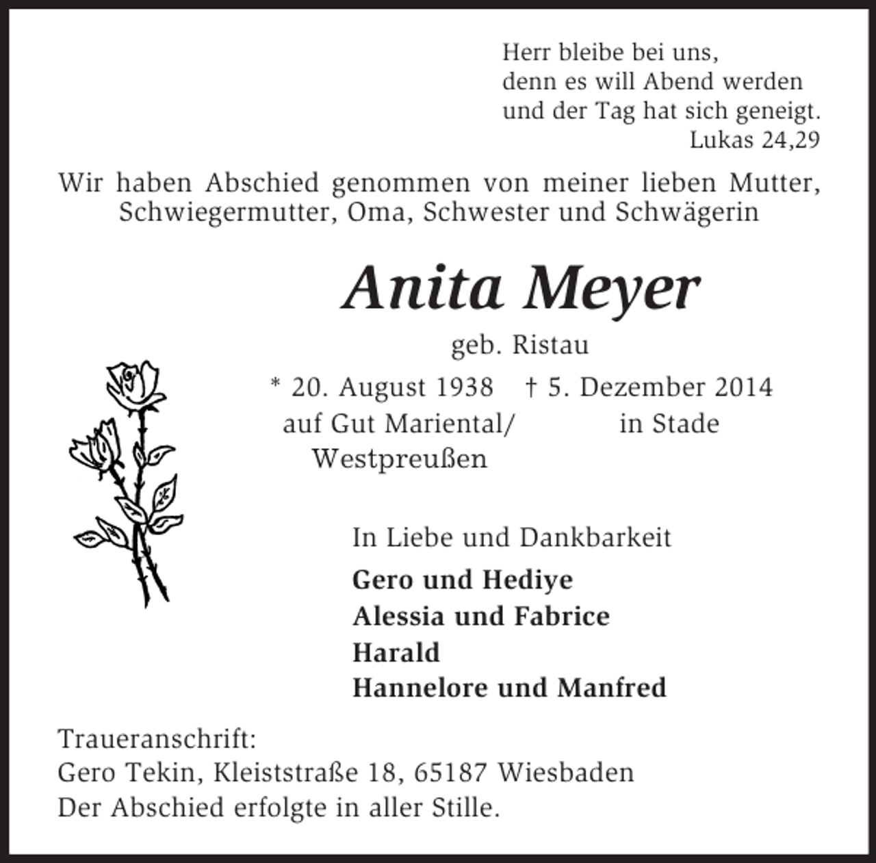 <p>Herr bleibe bei uns,<br />denn es will Abend werden<br />und der Tag hat sich geneigt.<br />Lukas 24,29<br />Wir haben Abschied genommen von meiner lieben Mutter, Schwiegermutter, Oma, Schwester und Schwägerin<br />Anita Meyer<br />geb. Ristau<br />* 20. August 1938 † 5. Dezember 2014<br />auf Gut Mariental/ in Stade<br />Westpreußen</p><p>In Liebe und Dankbarkeit<br />Gero und Hediye<br />Alessia und Fabrice<br />Harald<br />Hannelore und Manfred<br />Traueranschrift:<br />Gero Tekin, Kleiststraße 18, 65187 Wiesbaden<br />Der Abschied erfolgte in aller Stille.</p>
