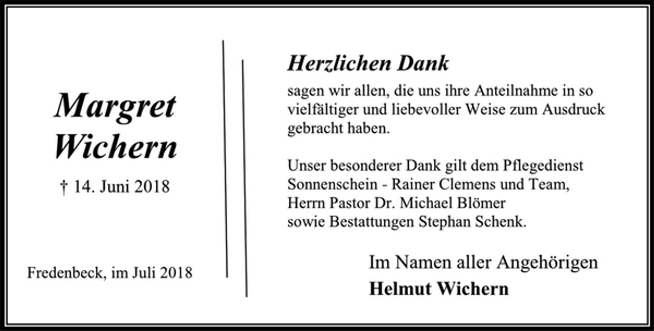 <p>Herzlichen Dank<br />sagen wir allen, die uns ihre Anteilnahme in so<br />vielfältiger und liebevoller Weise zum Ausdruck<br />gebracht haben.<br />Unser besonderer Dank gilt dem Pflegedienst<br />Sonnenschein - Rainer Clemens und Team,<br />Herrn Pastor Dr. Michael Blömer<br />sowie Bestattungen Stephan Schenk.<br />Im Namen aller Angehörigen<br />Helmut Wichern<br />Margret<br />Wichern<br />† 14. Juni 2018<br />Fredenbeck, im Juli 2018</p>