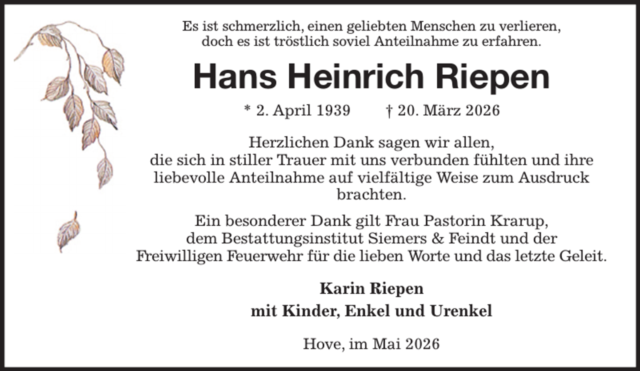 <p>Es ist schmerzlich, einen geliebten Menschen zu verlieren,<br />doch es ist tröstlich soviel Anteilnahme zu erfahren.<br />Hans Heinrich Riepen<br />* 2. April 1939 † 20. März 2026<br />Herzlichen Dank sagen wir allen,<br />die sich in stiller Trauer mit uns verbunden fühlten und ihre<br />liebevolle Anteilnahme auf vielfältige Weise zum Ausdruck brachten.<br />Ein besonderer Dank gilt Frau Pastorin Krarup,<br />dem Bestattungsinstitut Siemers &amp; Feindt und der<br />Freiwilligen Feuerwehr für die lieben Worte und das letzte Geleit.<br />Karin Riepen<br />mit Kinder, Enkel und Urenkel<br />Hove, im Mai 2026</p>