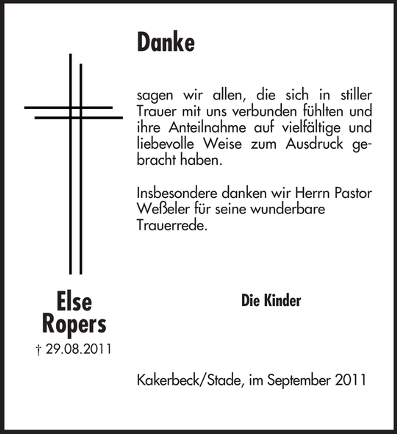 <p>Else<br />Ropers<br />† 29.08.2011<br />Danke</p><p>sagen wir allen, die sich in stiller Trauer mit uns verbunden fühlten und ihre Anteilnahme auf vielfältige und liebevolle Weise zum Ausdruck gebracht haben.</p><p>Insbesondere danken wir Herrn Pastor Weßeler für seine wunderbare<br />Trauerrede.<br />Die Kinder<br />Kakerbeck/Stade, im September 2011</p>