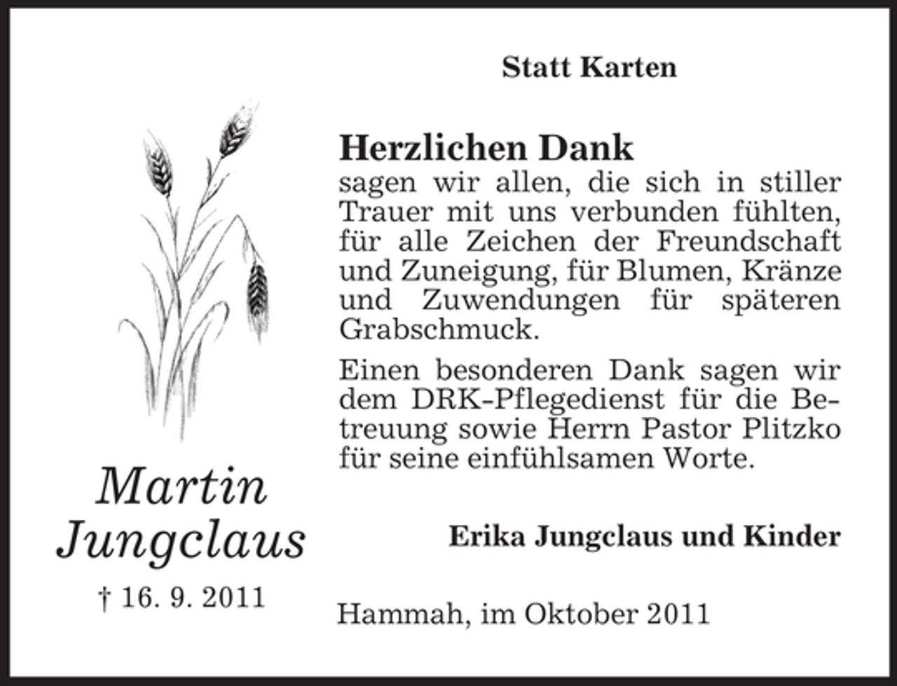 <p>Statt Karten</p><p>Herzlichen Dank</p><p>Martin<br />Jungclaus<br />† 16. 9. 2011</p><p>sagen wir allen, die sich in stiller<br />Trauer mit uns verbunden fühlten,<br />für alle Zeichen der Freundschaft<br />und Zuneigung, für Blumen, Kränze<br />und Zuwendungen für späteren<br />Grabschmuck.<br />Einen besonderen Dank sagen wir<br />dem DRK-Pflegedienst für die Betreuung sowie Herrn Pastor Plitzko<br />für seine einfühlsamen Worte.<br />Erika Jungclaus und Kinder<br />Hammah, im Oktober 2011</p>