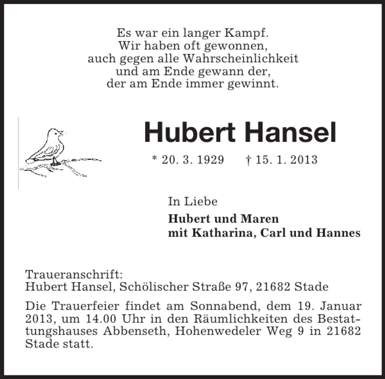 <p>Es war ein langer Kampf.<br />Wir haben oft gewonnen,<br />auch gegen alle Wahrscheinlichkeit<br />und am Ende gewann der,<br />der am Ende immer gewinnt.</p><p>Hubert Hansel<br />* 20. 3. 1929</p><p>† 15. 1. 2013</p><p>In Liebe<br />Hubert und Maren<br />mit Katharina, Carl und Hannes<br />Traueranschrift:<br />Hubert Hansel, Schölischer Straße 97, 21682 Stade<br />Die Trauerfeier findet am Sonnabend, dem 19. Januar<br />2013, um 14.00 Uhr in den Räumlichkeiten des Bestattungshauses Abbenseth, Hohenwedeler Weg 9 in 21682<br />Stade statt.</p>
