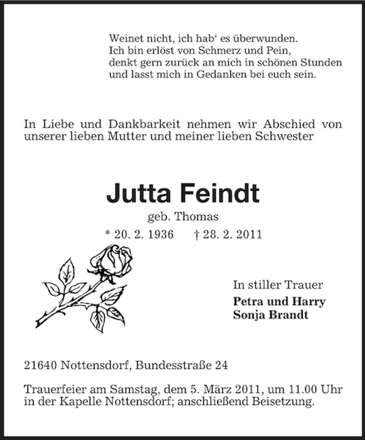 <p>Weinet nicht, ich hab‘ es überwunden.<br />Ich bin erlöst von Schmerz und Pein,<br />denkt gern zurück an mich in schönen Stunden<br />und lasst mich in Gedanken bei euch sein.<br />In Liebe und Dankbarkeit nehmen wir Abschied von unserer lieben Mutter und meiner lieben Schwester<br />Jutta Feindt<br />geb. Thomas<br />* 20. 2. 1936 † 28. 2. 2011<br />In stiller Trauer<br />Petra und Harry<br />Sonja Brandt<br />21640 Nottensdorf, Bundesstraße 24<br />Trauerfeier am Samstag, dem 5. März 2011, um 11.00 Uhr in der Kapelle Nottensdorf; anschließend Beisetzung.</p>