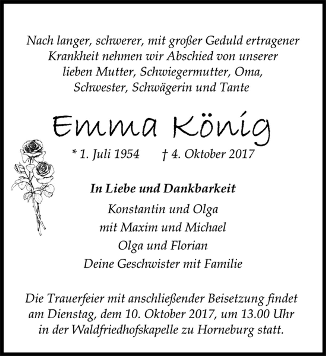 <p>Nach langer, schwerer, mit großer Geduld ertragener<br />Krankheit nehmen wir Abschied von unserer<br />lieben Mutter, Schwiegermutter, Oma,<br />Schwester, Schwägerin und Tante<br />Emma König<br />* 1. Juli 1954 † 4. Oktober 2017<br />In Liebe und Dankbarkeit<br />Konstantin und Olga<br />mit Maxim und Michael<br />Olga und Florian<br />Deine Geschwister mit Familie<br />Die Trauerfeier mit anschließender Beisetzung findet<br />am Dienstag, dem 10. Oktober 2017, um 13.00 Uhr<br />in der Waldfriedhofskapelle zu Horneburg statt.</p>