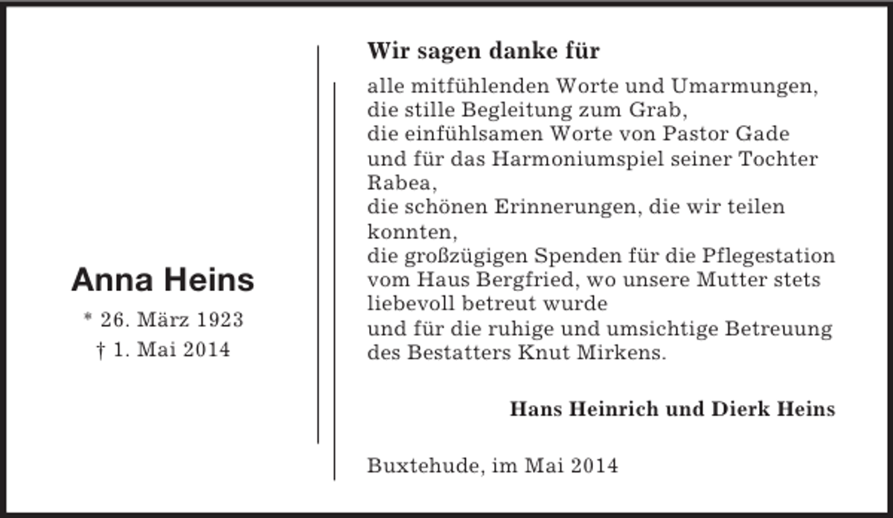 <p>Hans Heinrich und Dierk Heins<br />Anna Heins<br />* 26. März 1923<br />† 1. Mai 2014<br />Wir sagen danke für<br />alle mitfühlenden Worte und Umarmungen,<br />die stille Begleitung zum Grab,<br />die einfühlsamen Worte von Pastor Gade<br />und für das Harmoniumspiel seiner Tochter Rabea,<br />die schönen Erinnerungen, die wir teilen konnten,<br />die großzügigen Spenden für die Pflegestation<br />vom Haus Bergfried, wo unsere Mutter stets liebevoll betreut wurde<br />und für die ruhige und umsichtige Betreuung des Bestatters Knut Mirkens.<br />Buxtehude, im Mai 2014</p>