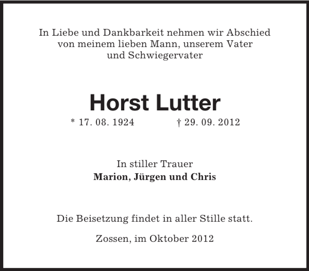 <p>In Liebe und Dankbarkeit nehmen wir Abschied<br />von meinem lieben Mann, unserem Vater<br />und Schwiegervater<br />Horst Lutter<br />* 17. 08. 1924 † 29. 09. 2012<br />In stiller Trauer<br />Marion, Jürgen und Chris<br />Die Beisetzung findet in aller Stille statt.</p><p>Zossen, im Oktober 2012</p>