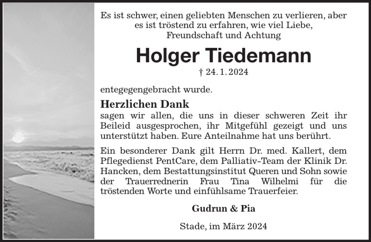 <p>Es ist schwer, einen geliebten Menschen zu verlieren, aber es ist tröstend zu erfahren, wie viel Liebe,<br />Freundschaft und Achtung<br />Holger Tiedemann<br />† 24. 1. 2024<br />entegegengebracht wurde.<br />Herzlichen Dank<br />sagen wir allen, die uns in dieser schweren Zeit ihr<br />Beileid ausgesprochen, ihr Mitgefühl gezeigt und uns<br />unterstützt haben. Eure Anteilnahme hat uns berührt.<br />Ein besonderer Dank gilt Herrn Dr. med. Kallert, dem Pflegedienst PentCare, dem Palliativ-Team der Klinik Dr. Hancken, dem Bestattungsinstitut Queren und Sohn sowie der Trauerrednerin Frau Tina Wilhelmi für die<br />tröstenden Worte und einfühlsame Trauerfeier.<br />Gudrun &amp; Pia<br />Stade, im März 2024</p>