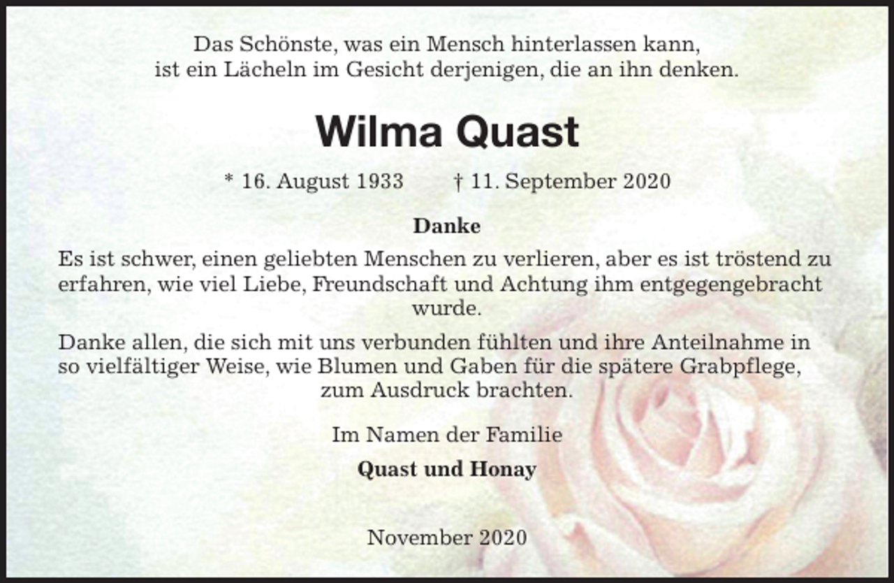<p>Das Schönste, was ein Mensch hinterlassen kann,<br />ist ein Lächeln im Gesicht derjenigen, die an ihn denken.<br />Wilma Quast<br />* 16. August 1933 † 11. September 2020<br />Danke<br />Es ist schwer, einen geliebten Menschen zu verlieren, aber es ist tröstend zu erfahren, wie viel Liebe, Freundschaft und Achtung ihm entgegengebracht wurde.<br />Danke allen, die sich mit uns verbunden fühlten und ihre Anteilnahme in so vielfältiger Weise, wie Blumen und Gaben für die spätere Grabpflege, zum Ausdruck brachten.<br />Im Namen der Familie<br />Quast und Honay</p>
<p>November 2020</p>