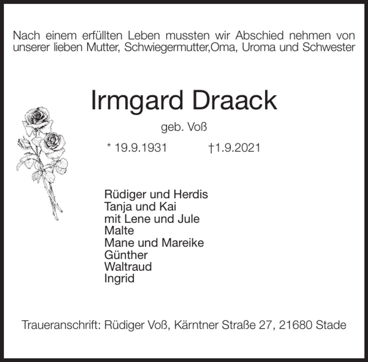 <p>Nach einem erfüllten Leben mussten wir Abschied nehmen von<br />unserer lieben Mutter, Schwiegermutter,Oma, Uroma und Schwester<br />Irmgard Draack<br />geb. Voß<br />* 19.9.1931 †1.9.2021<br />Rüdiger und Herdis<br />Tanja und Kai<br />mit Lene und Jule<br />Malte<br />Mane und Mareike<br />Günther<br />Waltraud<br />Ingrid<br />Traueranschrift: Rüdiger Voß, Kärntner Straße 27, 21680 Stade</p>