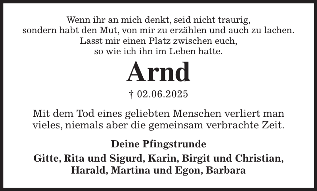 <p>Wenn ihr an mich denkt, seid nicht traurig,<br />sondern habt den Mut, von mir zu erzählen und auch zu lachen.<br />Lasst mir einen Platz zwischen euch,<br />so wie ich ihn im Leben hatte.<br />Arnd<br />† 02.06.2025<br />Mit dem Tod eines geliebten Menschen verliert man<br />vieles, niemals aber die gemeinsam verbrachte Zeit.<br />Deine Pfingstrunde<br />Gitte, Rita und Sigurd, Karin, Birgit und Christian,<br />Harald, Martina und Egon, Barbara</p>