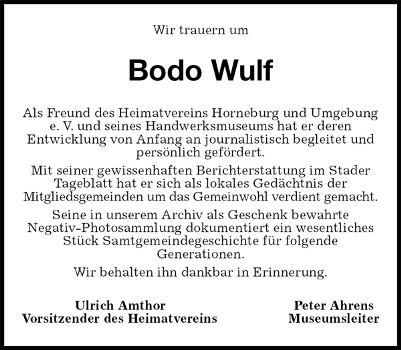 <p>Wir trauern um<br />Bodo Wulf<br />Als Freund des Heimatvereins Horneburg und Umgebung e. V. und seines Handwerksmuseums hat er deren<br />Entwicklung von Anfang an journalistisch begleitet und persönlich gefördert.<br />Mit seiner gewissenhaften Berichterstattung im Stader Tageblatt hat er sich als lokales Gedächtnis der<br />Mitgliedsgemeinden um das Gemeinwohl verdient gemacht.<br />Seine in unserem Archiv als Geschenk bewahrte<br />Negativ-Photosammlung dokumentiert ein wesentliches Stück Samtgemeindegeschichte für folgende<br />Generationen.<br />Wir behalten ihn dankbar in Erinnerung.<br />Ulrich Amthor Peter Ahrens<br />Vorsitzender des Heimatvereins Museumsleiter</p>