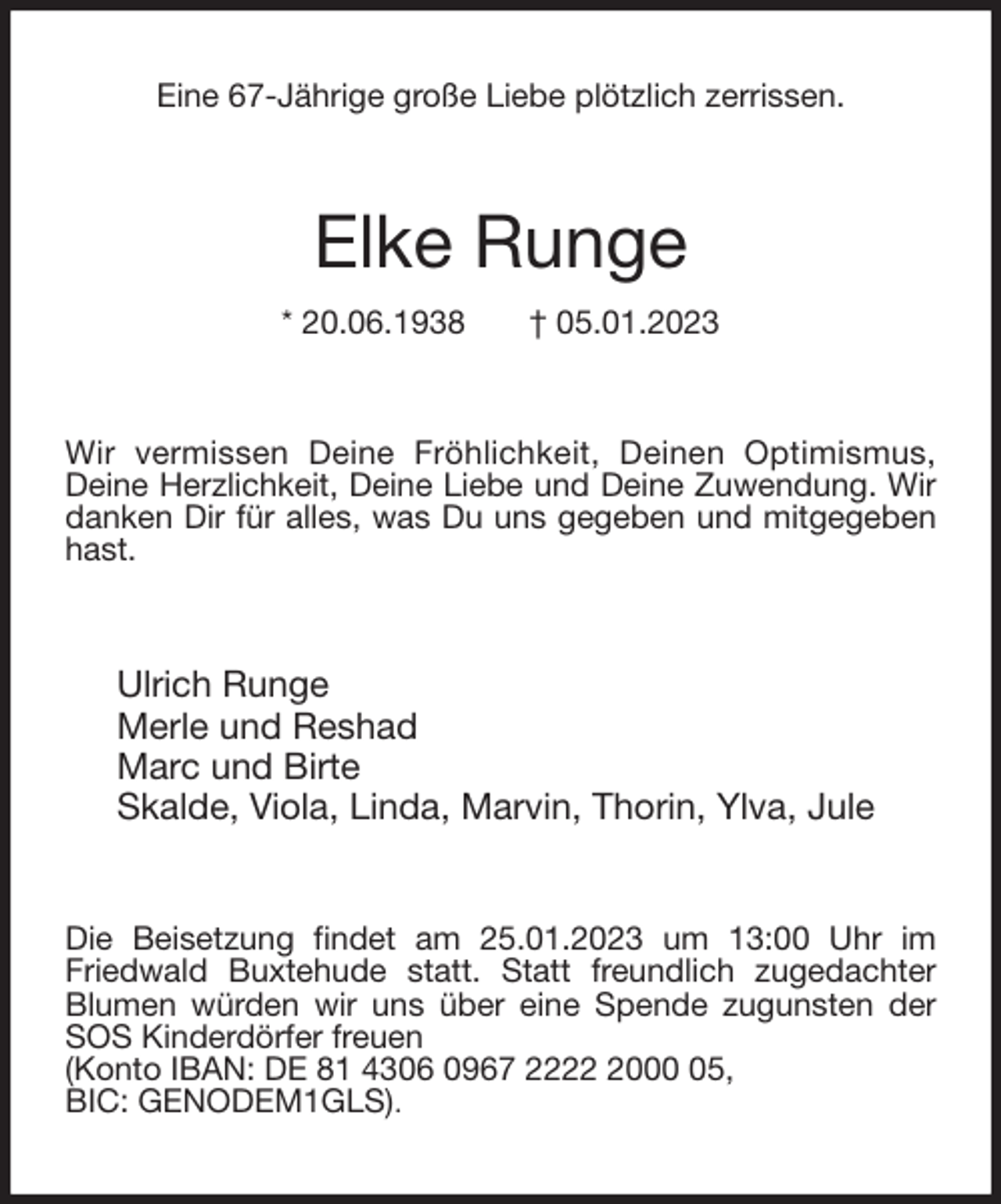 <p>Eine 67-Jährige große Liebe plötzlich zerrissen.<br />Elke Runge<br />* 20.06.1938 † 05.01.2023<br />Wir vermissen Deine Fröhlichkeit, Deinen Optimismus,<br />Deine Herzlichkeit, Deine Liebe und Deine Zuwendung. Wir danken Dir für alles, was Du uns gegeben und mitgegeben hast.<br />Ulrich Runge<br />Merle und Reshad<br />Marc und Birte<br />Skalde, Viola, Linda, Marvin, Thorin, Ylva, Jule<br />Die Beisetzung findet am 25.01.2023 um 13:00 Uhr im Friedwald Buxtehude statt. Statt freundlich zugedachter Blumen würden wir uns über eine Spende zugunsten der SOS Kinderdörfer freuen<br />(Konto IBAN: DE 81 4306 0967 2222 2000 05,<br />BIC: GENODEM1GLS).</p>