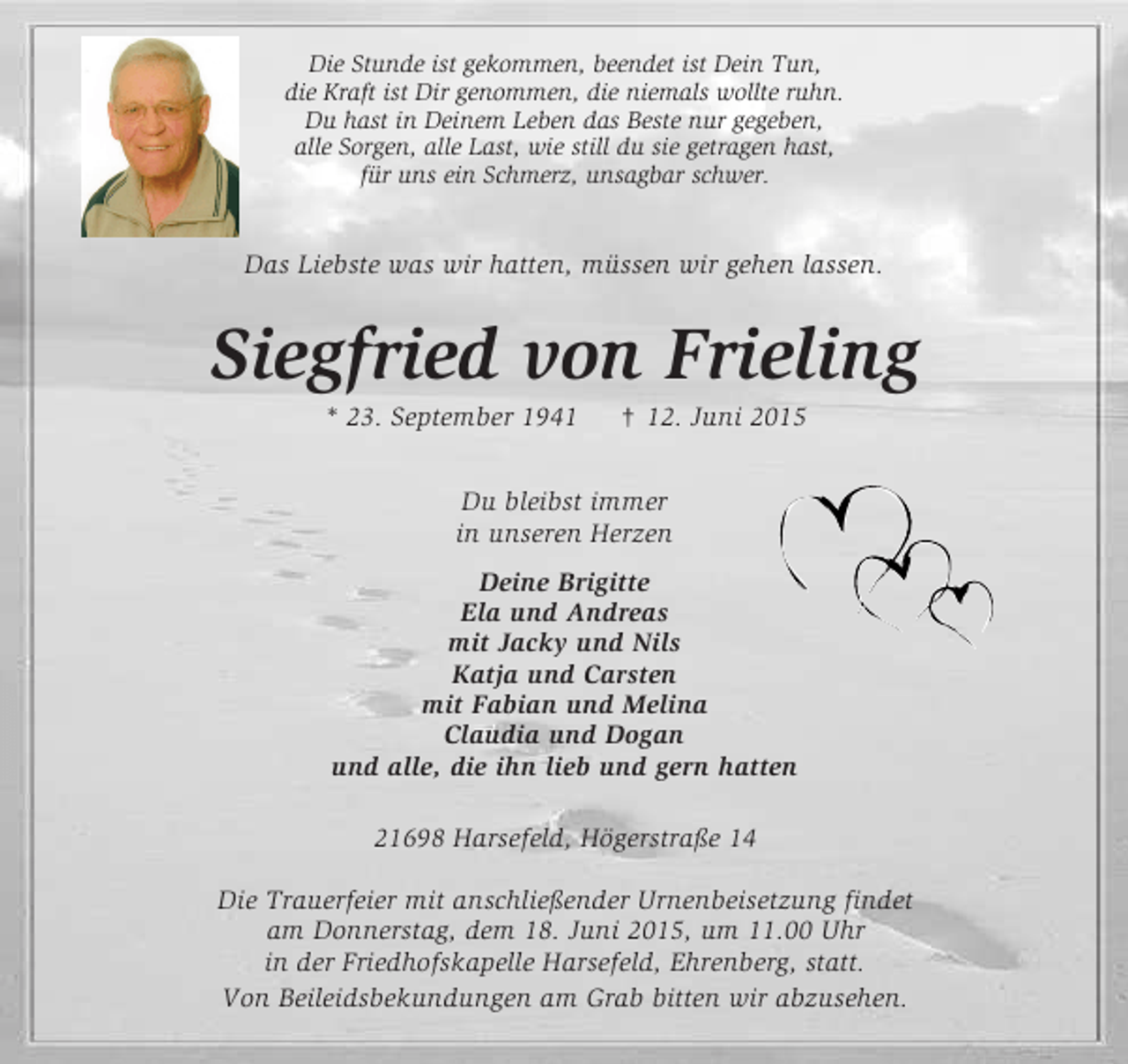 <p>Die Stunde ist gekommen, beendet ist Dein Tun,<br />die Kraft ist Dir genommen, die niemals wollte ruhn.<br />Du hast in Deinem Leben das Beste nur gegeben,<br />alle Sorgen, alle Last, wie still du sie getragen hast,<br />für uns ein Schmerz, unsagbar schwer.<br />Das Liebste was wir hatten, müssen wir gehen lassen.<br />Siegfried von Frieling<br />* 23. September 1941 † 12. Juni 2015<br />Du bleibst immer<br />in unseren Herzen<br />Deine Brigitte<br />Ela und Andreas<br />mit Jacky und Nils<br />Katja und Carsten<br />mit Fabian und Melina<br />Claudia und Dogan<br />und alle, die ihn lieb und gern hatten<br />21698 Harsefeld, Högerstraße 14</p>
<p>Die Trauerfeier mit anschließender Urnenbeisetzung findet<br />am Donnerstag, dem 18. Juni 2015, um 11.00 Uhr<br />in der Friedhofskapelle Harsefeld, Ehrenberg, statt.<br />Von Beileidsbekundungen am Grab bitten wir abzusehen.</p>