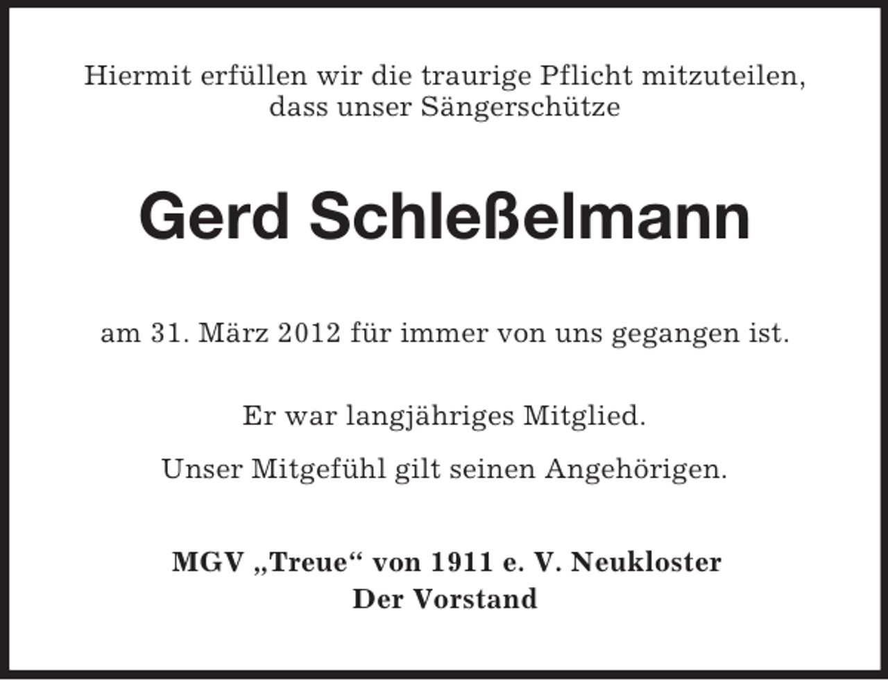 <p>Hiermit erfüllen wir die traurige Pflicht mitzuteilen,<br />dass unser Sängerschütze</p><p>Gerd Schleßelmann<br />am 31. März 2012 für immer von uns gegangen ist.<br />Er war langjähriges Mitglied.<br />Unser Mitgefühl gilt seinen Angehörigen.<br />MGV „Treue“ von 1911 e. V. Neukloster<br />Der Vorstand</p>