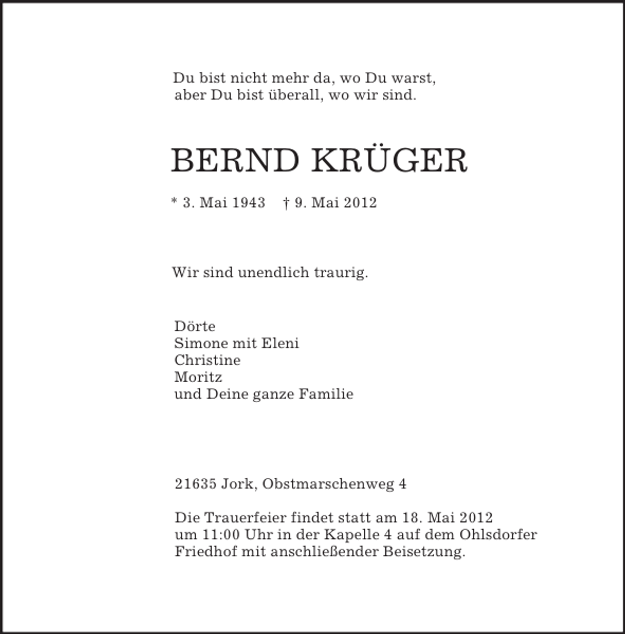 <p>Du bist nicht mehr da, wo Du warst,<br />aber Du bist überall, wo wir sind.</p><p>BERND KRÜGER<br />* 3. Mai 1943 † 9. Mai 2012</p><p>Wir sind unendlich traurig.</p><p>Dörte<br />Simone mit Eleni<br />Christine<br />Moritz<br />und Deine ganze Familie<br />21635 Jork, Obstmarschenweg 4</p><p>Die Trauerfeier findet statt am 18. Mai 2012<br />um 11:00 Uhr in der Kapelle 4 auf dem Ohlsdorfer<br />Friedhof mit anschließender Beisetzung.</p>
