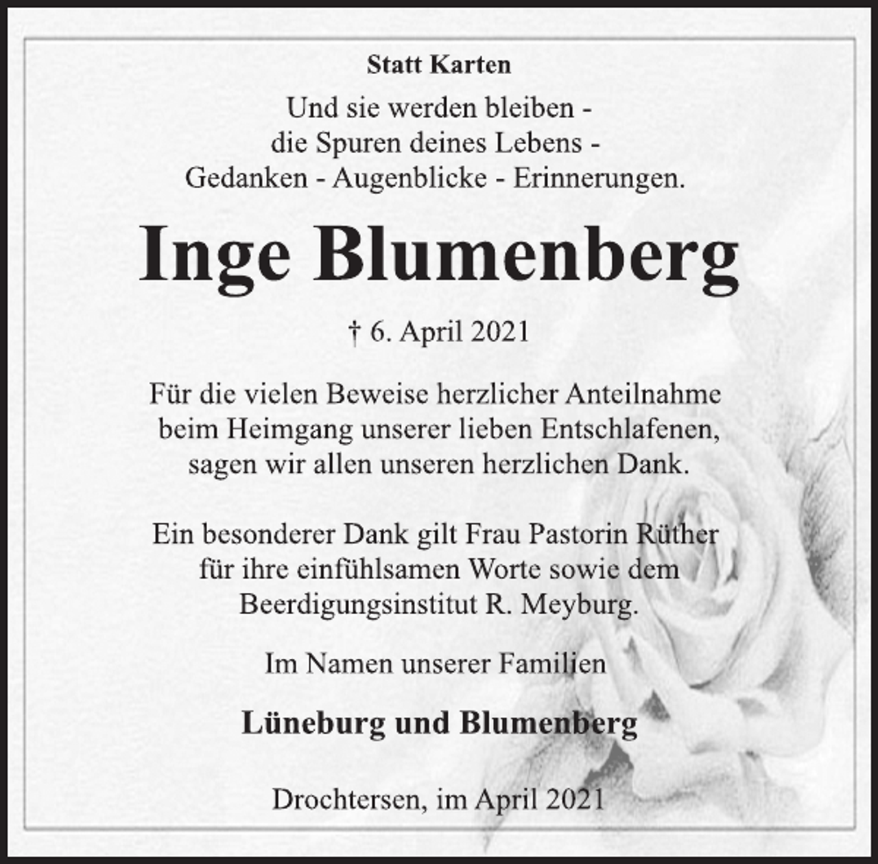 <p>Statt Karten<br />Und sie werden bleiben -<br />die Spuren deines Lebens -<br />Gedanken - Augenblicke - Erinnerungen.<br />Inge Blumenberg<br />† 6. April 2021<br />Für die vielen Beweise herzlicher Anteilnahme<br />beim Heimgang unserer lieben Entschlafenen,<br />sagen wir allen unseren herzlichen Dank.<br />Ein besonderer Dank gilt Frau Pastorin Rüther<br />für ihre einfühlsamen Worte sowie dem<br />Beerdigungsinstitut R. Meyburg.<br />Im Namen unserer Familien<br />Lüneburg und Blumenberg<br />Drochtersen, im April 2021</p>
